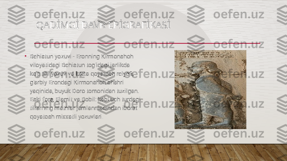 QADİMGİ DAVR EPİGRAFİKASİ
•
Behistun yozuvi - Eronning Kirmonshoh 
viloyatidagi Behistun tog'idagi jarlikda 
ko'p tilli yozuv va katta qoyatosh relyefi, 
g'arbiy Erondagi Kirmonshoh shahri 
yaqinida, buyuk Doro tomonidan tuzilgan. 
Eski fors, Elamit va Bobil: kabi uch turdagi 
tillarning matnlar jamlanmasindan iborat 
qoyatosh mixxatli yozuvlari .  