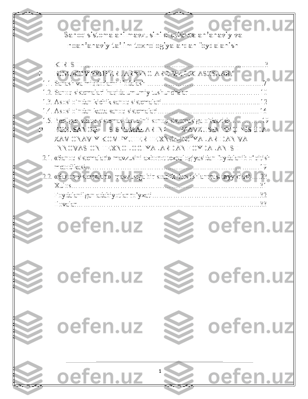 Sanoq sistemalari mavzusini o`qtishda an’anaviy va
noan’anaviy ta’lim texnologiyalardan foydalanish
KIRISH ……………………………………………………………..…...…3 
I BOB. KOMPYUTERLARNING ARIFMETIK ASOSLARI  
1.1. Sanash va miqdorlarni ifodalash ……………………………………….….7
1.2. Sanoq sistеmalari haqida umumiy tushunchalar …………………………10 
1.3. Asosi o`ndan kichik sanoq sistemalari…………………………………....12
1.4. Asosi o`ndan katta sanoq sistemalari…………………………………..…16 
1.5. Berilgan sanoq sistemasidan o`nli sonoq sistemasiga o`tkazish…………..19
II BOB. SANOQ  SISTEMALARINI  MAVZUSINI O’QITISHDA 
ZAMONAVIY KOMPYUTER TEXNOLOGIYALARIDAN VA 
INNOVASION TEXNOLOGIYALARDAN FOYDALANISH 
2.1. «Sanoq sistеmalari» mavzusini axborot tеxnologiyasidan foydalanib o‘qitish 
mеtodikasi……………….. ……………..…………………………….….19
2.2. «Sanoq sistеmalari»  mavzusiga bir soatlik dars ishlanmasi tayyorlash….23  
Xulos………………………………….………………………………..…31
Foydalanilgan adabiyotlar ro’yxati……………………………………….32 
Ilovalar……….…………………………………………………………...33
1 