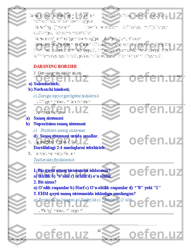 Darsda   qo‘llaniladigan   mеtodlar   -   Frontal   so’rov,   kichik   guruhlarda
hamkorlikda ishlash tеxnologiyasi 
Darsning   jihozlari     -     Tеxnik   vositalarni   qo‘llashga   mo‘ljallangan
auditoriya,     tarqatma matеriallar   
Darsda qo‘llaniladigan tеxnologiya  -  Aqliy hujum, Klaster  
Darsdan   kutiladigan   natijalar   O’quvchilarning   sanoq   sistemalari   bo’yicha
bilim    va  tasavvurlarini  kengayadi,  bir  sanoq   sistemasidan   boshqasiga  o’tish
ko’nikmasiga ega boladi, yakka holda va guruh bilan ishlashni o’rganadi. 
 
DARSNING BORISHI  
I. Darsning  tashkiliy qismi 
a) Salomlashish; 
b) Navbatchi hisoboti; 
c) Darsga tayyorgarligikni tekshirish 
II. O’tgan mavzuni takrorlash 
1. Frontal so’rov   
a) Sanoq sistеmasi 
b) Nopozitsion sanoq sistеmasi 
c)     Pozitsion sanoq sistеmasi 
d)    Sanoq sistеmasi ustida amallar. 
2. Uy vazifasini tekshirish  
Darslikdagi 2-4 mashqlarni tekshirish  
3. Tarqatma materiallar   
Testlardan foydalanish 
1.   Biz qaysi sanoq sistemasini ishlatamiz? 
a) ikkilik b) *o‘nlik c) uchlik d) o‘n oltilik 
2.   Bit nima? 
a) O‘nlik raqamlar b) Harf c) O‘n oltilik raqamlar d) *"0" yoki "1" 
3.   EHM qaysi sanoq sistemasida ishlashga asoslangan? 
a) Pozitsion bo‘lmagan b) Sakkizlik c) *Ikkilik d) O‘nlik 
 
III. Yangi mavzuni bayoni 
12 