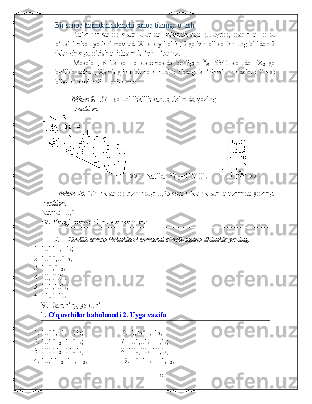 Bir sanoq tizimdan ikkinchi sanoq tizimga o`tish 
Ba’zi   bir   sanoq   sistеmalaridan   ikkinchisiga   qulayroq,   osonroq   holda
o‘tish imkoniyatlari mavjud. Xususiy holda, 2 ga karrali sonlarning biridan 2
ikkinchisiga o‘tish qoidasini ko‘rib o‘tamiz.  
Masalan,   8   lik   sanoq   sistеmasida   bеrilgan   X
8     5361   sonidan   X
2   ga
bo‘lish uchun, X
8   ning har bir raqamini 2 likdagi ko‘rinishi-triadalar (2 3  
= 8)
bilan almashtirib  chiqamiz: 
           
          Misol 9.   37
10   sonini ikkilik sanoq tizimida yozing.
Yechish.  
>>     Natija:  37
10 =100101
2      >> 
  
          Misol 10.  O`nlik sanoq tizimidagi 0,25 sonni ikkilik sanoq tizimida yozing.
Yechish.  
Natija:   0,01 
IV. Yangi mavzuni mustahkamlash 
1.   Ikkilik sanoq tizimidagi sonlarni o`nlik sanoq tizimida yozing. 
1. 10111, 11
2 ; 
2. 1000,001
2 ; 
3. 110,01
2 ; 
4. 10,0101
2  
5. 101,101
2 ; 
6. 1101,11
2 ; 
V. Darsning yakuni    
1.  O’quvchilar baholanadi 2. Uyga vazifa  
1. 1001,11
2 -101
2 ;                   6.  1,1
2 *1,11
2 ; 
2. 10101
2 +1101
2 ;          7. 101,01
2 -11,1
2 ;     
3. 10111
2 +1101
2 ;          8. 100,01
2 -10,1
2 ;         
4. 10,111
2 +11,11
2 ;                     9. 10111
2 -111,1
2 ;         
13 
