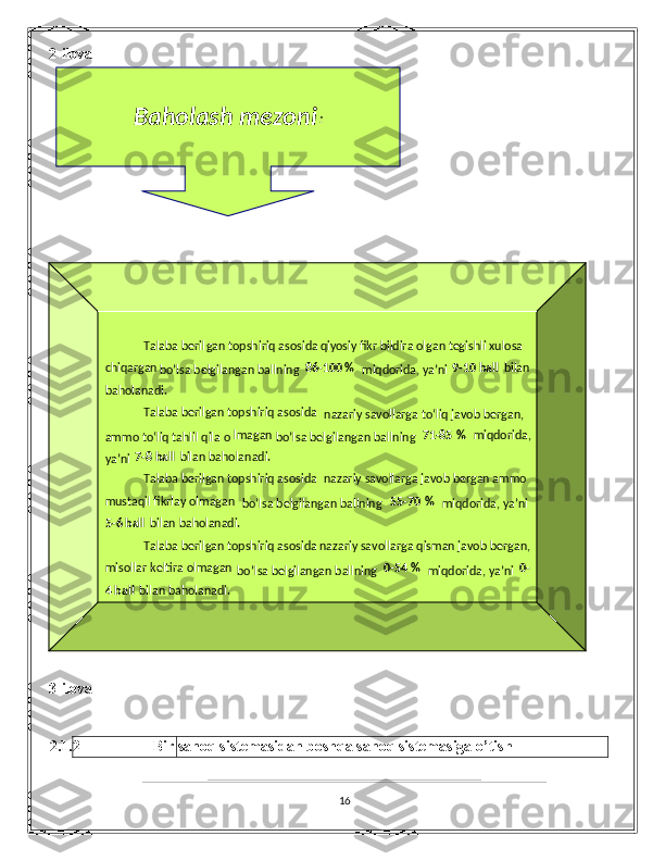 2-ilova 
 
 
  
3-ilova 
 
2.1.2  Bir sanoq sistemasidan boshqa sanoq sistemasiga o’tish 
 
16 
 
 
 
 
 
 
 
 
 
  
Baholash mezoni :  
 
 
 
 
 
 
 
 
 
 
 
 
 
 
 
 
 
 
 
 
 
 
 
 
 
 
  
Talaba beril gan topshiriq asosida  qiyosiy fikr bildira olgan tegishli xulosa 
chiqargan  
bo’lsa belgilangan ballning  86 - 100   %  
miqdorida, ya’ni  9 - 10   ball   bilan 
baholanadi.  
Talaba berilgan topshiriq asosida 
nazariy savollarga to‘liq javob bergan, 
ammo to‘liq tahlil qila o lmagan  
bo’lsa belgilangan ballning  71 - 85   %   miqdorida, 
ya’ni  7 - 8   ball   bilan baholanadi.  
Talaba berilgan topshiriq asosida  nazariy savollarga javob bergan ammo 
mustaqil fikrlay olmagan  
bo’lsa belgilangan ballning  55 - 70   %  
miqdorida, ya’ni 
5 - 6   ball   bilan bahol anadi.  
Talaba berilgan topshiriq asosida  nazariy savollarga qisman javob bergan, 
misollar keltira olmagan  
bo’lsa belgilangan ballning  0 - 54   %  
miqdorida, ya’ni  0 -
  ball4   bilan baholanadi.   