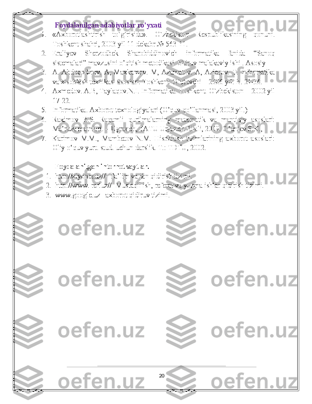 Foydalanilgan adabiyotlar ro’yxati
1. «Axborotlashtirish   to`g`risida».   O`zbekiston   Respublikasining   qonuni.
Toshkent shahri, 2003 yil 11 dekabr № 563-11. 
2. Eraliyev   Sherzodbek   Sharobiddinovich   informatika   fanida   “Sanoq
sistemalari” mavzusini o’qitish metodikasi    bitiruv malakaviy ishi . Asosiy
3. A.   Abduqodirov.   A,   Maxkamov.   M,   Azamatov.   A,   Aziarov.   T.   Informatika
va xisoblash texnikasi asoslari. Toshkent. O`qtuvchi – 2006 yil. B. 21-36. 
4. Axmedov. A.B, Taylaqov.N.I. Informatika. Toshkent. O`zbekiston – 2002 yil
17-22. 
5. Informatika. Axborot texnologiyalari (O’quv qo’llanmasi, 2003 yil.) 
6. Raximov   B.S.   Raqamli   qurilmalarning   mat е matik   va   mantiqiy   asoslari:
Ma’ruza matnlari. – Ugranch, TATU Urganch filiali, 2009. G ‘ ani е v   S . K .,  
7. Karimov   M.M.,   Mambеtov   N.M.   Hisoblash   tizimlarining   axborot   asoslari:
Oliy o‘quv yurt. stud. uchun darslik. T.: TDTU, 2002.   
Foydalanilgan internet saytlar. 
1. http://ziyonet.uz// -  Ta’lim va fan qidirish tizimi. 
2. http://www. ref.uz// -Mustaqil ish, referat va yozma ishlar qidirish tizimi. 
3. www.google.uz– axborot qidiruv tizimi. 
20 