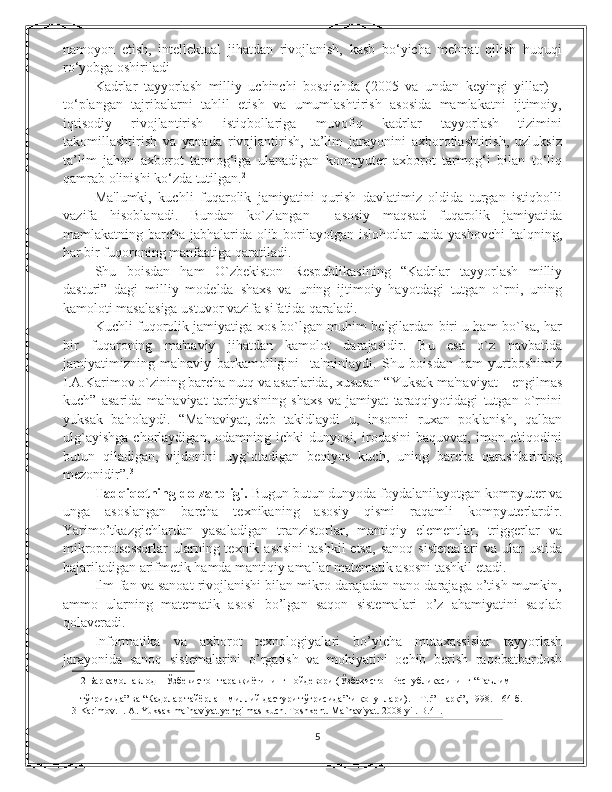 namoyon   etish,   intellektual   jihatdan   rivojlanish,   kasb   bo‘yicha   mehnat   qilish   huquqi
ro‘yobga oshiriladi 
Kadrlar   tayyorlash   milliy   uchinchi   bosqichda   (2005   va   undan   keyingi   yillar)   –
to‘plangan   tajribalarni   tahlil   etish   va   umumlashtirish   asosida   mamlakatni   ijtimoiy,
iqtisodiy   rivojlantirish   istiqbollariga   muvofiq   kadrlar   tayyorlash   tizimini
takomillashtirish   va   yanada   rivojlantirish,   ta’lim   jarayonini   axborotlashtirish,   uzluksiz
ta’lim   jahon   axborot   tarmog‘iga   ulanadigan   kompyuter   axborot   tarmog‘i   bilan   to‘liq
qamrab olinishi ko‘zda tutilgan. 2
 
Ma'lumki,   kuchli   fuqarolik   jamiyatini   qurish   davlatimiz   oldida   turgan   istiqbolli
vazifa   hisoblanadi.   Bundan   ko`zlangan     asosiy   maqsad   fuqarolik   jamiyatida
mamlakatning barcha jabhalarida olib borilayotgan islohotlar unda yashovchi  halqning,
har bir fuqoroning manfaatiga qaratiladi. 
Shu   boisdan   ham   O`zbеkiston   Rеspublikasining   “Kadrlar   tayyorlash   milliy
dasturi”   dagi   milliy   modеlda   shaxs   va   uning   ijtimoiy   hayotdagi   tutgan   o`rni,   uning
kamoloti masalasiga ustuvor vazifa sifatida qaraladi.  
Kuchli fuqorolik jamiyatiga xos bo`lgan muhim bеlgilardan biri u ham bo`lsa, har
bir   fuqaroning   ma'naviy   jihatdan   kamolot   darajasidir.   Bu   esa   o`z   navbatida
jamiyatimizning   ma'naviy   barkamolligini     ta'minlaydi.   Shu   boisdan   ham   yurtboshimiz
I.A.Karimov o`zining barcha nutq va asarlarida, xususan “Yuksak ma'naviyat – еngilmas
kuch”   asarida   ma'naviyat   tarbiyasining   shaxs   va   jamiyat   taraqqiyotidagi   tutgan   o`rnini
yuksak   baholaydi.   “Ma'naviyat,-dеb   takidlaydi   u,   insonni   ruxan   poklanish,   qalban
ulg`ayishga   chorlaydigan,   odamning   ichki   dunyosi,   irodasini   baquvvat,   imon   e'tiqodini
butun   qiladigan,   vijdonini   uyg`otadigan   bеqiyos   kuch,   uning   barcha   qarashlarining
mеzonidir”. 3
 
Tadqiqotning dolzarbligi.  Bugun butun dunyoda foydalanilayotgan kompyuter va
unga   asoslangan   barcha   texnikaning   asosiy   qismi   raqamli   kompyuterlardir.
Yarimo’tkazgichlardan   yasaladigan   tranzistorlar,   mantiqiy   elementlar,   triggerlar   va
mikroprotsessorlar  ularning texnik  asosini  tashkil  etsa,  sanoq   sistemalari   va ular   ustida
bajariladigan arifmetik hamda mantiqiy amallar matematik asosni tashkil etadi.  
Ilm-fan va sanoat rivojlanishi bilan mikro darajadan nano darajaga o’tish mumkin,
ammo   ularning   matematik   asosi   bo’lgan   saqon   sistemalari   o’z   ahamiyatini   saqlab
qolaveradi. 
Informatika   va   axborot   texnologiyalari   bo’yicha   mutaxassislar   tayyorlash
jarayonida   sanoq   sistemalarini   o’rgatish   va   mohiyatini   ochib   berish   raqobatbardosh
2  Баркамол авлод – Ўзбекистон тараққиётининг пойдевори (Ўзбекистон Республикасининг “Таълим 
тўғрисида” ва “Кадрлар тайёрлаш миллий дастури тўғрисида”ги қонунлари). – Т.:”Шарқ”, 1998. – 64 б.  
3  Karimov. I. A. Yuksak ma`naviyat yengilmas kuch. Toshkent. Ma`naviyat. 2008 yil. B.41. 
5 