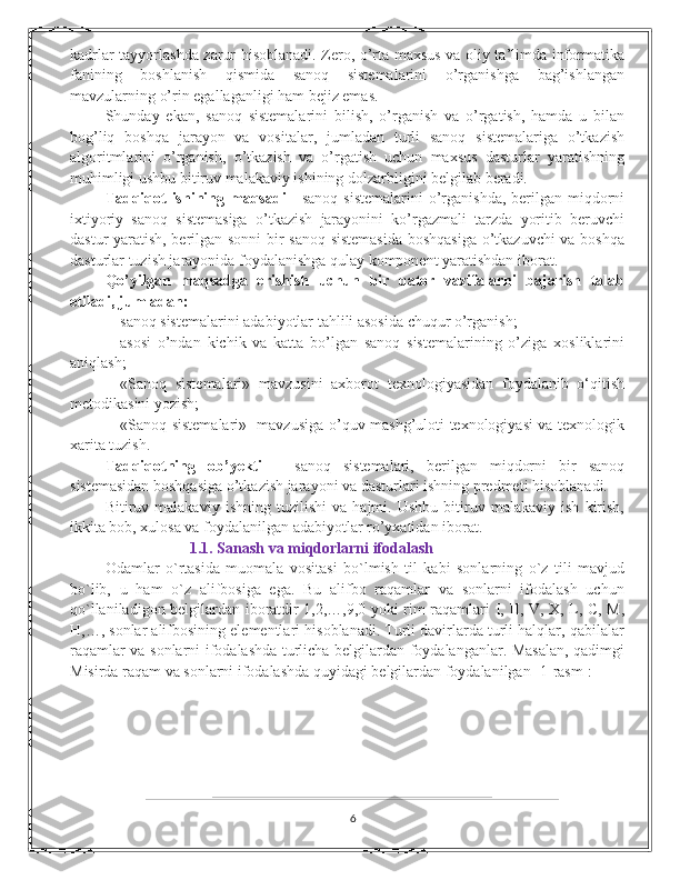 kadrlar tayyorlashda zarur hisoblanadi. Zero, o’rta maxsus va oliy ta’limda informatika
fanining   boshlanish   qismida   sanoq   sistemalarini   o’rganishga   bag’ishlangan
mavzularning o’rin egallaganligi ham bejiz emas.  
Shunday   ekan,   sanoq   sistemalarini   bilish,   o’rganish   va   o’rgatish,   hamda   u   bilan
bog’liq   boshqa   jarayon   va   vositalar,   jumladan   turli   sanoq   sistemalariga   o’tkazish
algoritmlarini   o’rganish,   o’tkazish   va   o’rgatish   uchun   maxsus   dasturlar   yaratishning
muhimligi ushbu bitiruv malakaviy ishining dolzarbligini belgilab beradi. 
Tadqiqot  ishining   maqsadi   - sanoq  sistemalarini  o’rganishda, berilgan miqdorni
ixtiyoriy   sanoq   sistemasiga   o’tkazish   jarayonini   ko’rgazmali   tarzda   yoritib   beruvchi
dastur yaratish, berilgan sonni bir sanoq sistemasida boshqasiga o’tkazuvchi va boshqa
dasturlar tuzish jarayonida foydalanishga qulay komponent yaratishdan iborat. 
Qo’yilgan   maqsadga   erishish   uchun   bir   qator   vazifalarni   bajarish   talab
etiladi, jumladan: 
- sanoq sistemalarini adabiyotlar tahlili asosida chuqur o’rganish; 
- asosi   o’ndan   kichik   va   katta   bo’lgan   sanoq   sistemalarining   o’ziga   xosliklarini
aniqlash; 
- «Sanoq   sistеmalari»   mavzusini   axborot   tеxnologiyasidan   foydalanib   o‘qitish
mеtodikasini yozish; 
- «Sanoq sistеmalari»   mavzusiga o’quv mashg’uloti texnologiyasi va texnologik
xarita tuzish. 
Tadqiqotning   ob’yekti   –   sanoq   sistemalari,   berilgan   miqdorni   bir   sanoq
sistemasidan boshqasiga o’tkazish jarayoni va dasturlari ishning predmeti hisoblanadi. 
Bitiruv   malakaviy   ishning   tuzilishi   va   hajmi.   Ushbu   bitiruv   malakaviy   ish   kirish,
ikkita bob, xulosa va foydalanilgan adabiyotlar ro’yxatidan iborat.  
                      1.1. Sanash va miqdorlarni ifodalash  
Odamlar   o`rtasida   muomala   vositasi   bo`lmish   til   kabi   sonlarning   o`z   tili   mavjud
bo`lib,   u   ham   o`z   alifbosiga   ega.   Bu   alifbo   raqamlar   va   sonlarni   ifodalash   uchun
qo`llaniladigon belgilardan iboratdir 1,2,…,9,0 yoki rim raqamlari I, II, V, X, L, C, M,
H,…, sonlar alifbosining elementlari hisoblanadi. Turli davirlarda turli halqlar, qabilalar
raqamlar va sonlarni ifodalashda turlicha belgilardan foydalanganlar. Masalan, qadimgi
Misirda raqam va sonlarni ifodalashda quyidagi belgilardan foydalanilgan [1-rasm]: 
6 