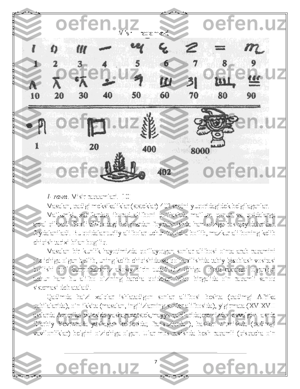 Misr    raqamlari
                                                                                                            
1- rasm . Misir raqaamlari.  [10]
Masalan, qadigi meksikaliklar (ststeklar) 402 sonini yuqoridagidek belgilaganlar.  
Ma`lumki,   xariflardan   iborad   alifboni   qo`llashda   ma`lum   qonun   va   qoidalarga
amal qilinadi. Sonli alifbodagi belgilardan foydalanishda ham o`ziga hos qoyidalaridan
foydalaniladi. Bu qoidalar turliy alifbolar uchun turlicha bo`lib, mazkur alifboning kelib
chiqish tarixi bilan bog`liq.  
Masalan   bir   kunlik   hayotimizda   qo`llayotgan   sonlar   alifbosi   o`nta   arab   raqamini
o`z ichiga olgan bo`lib, uning kelib chiqishida va qo`llanilishida tabiy hisoblash vositasi
bo`lishi   qo`l   barmoqlarimiz   asosiy   o`rin   tutadi.O`z   ichiga     o`nta   raqamni   olganligi
uchun   ham   bu   alifbo   o`zining   barcha   qoidalari   bilan   birgalida   o`n   raqamli   sanoq
sistemasi deb ataladi. 
Qadimda   ba`zi   xalqlar   ishlatadigon   sonlar   alifbosi   beshta   (qadimgi   Afrika
qabilalarida), o`n ikkita (masalan, ingilizlarning sonlar alifbosida), yigirmata (XVIXVII
asrlarda Amerika qit`asida yashaganatstek,mayya qabilarida;eramizdan avvalgi II asrda
G`arbiy   Yevropada   yashagan   keltlarida;   fransuzlarda   ),   basilari   o`tmishda   (qadimgi
vavilonliklar)   belgini   o`zichiga   olgan.   Ular   mos   ravishda   besh   raqamli   (qisqacha   o`n
7 
  