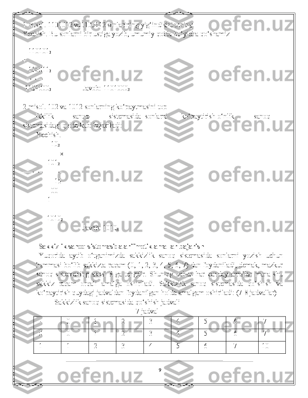 1-misol. 1101012 va1100112 sonlarining yig‘indisini toping. 
Yechish. Bu sonlarni bir ustiga yozib, umumiy qoida bo‘yicha qo‘shamiz  
    
   110101
2  
+ 
    110011
2  
  −−−−−−− 
 1101000
2                   Javob: 1101000
2  
2-misol. 102 va 1012 sonlarning ko‘paytmasini top
       Ikkilik  sanoq  sistemasida  sonlarni  ko‘paytirish  o‘nlik  sanoq
sistemasidagi qoida kabi bajariladi: 
Yechish. 
                10
2 
                     x 
                        101
2
────────     
10 
                00                                      
              1                                                     
        ─────     
      1010
2                                     
                                  Javob: 1010
2                                       
Sakkizlik sanoq sistemasida arifmetik amallar bajarish 
Yuqorida   aytib   o‘tganimizda   sakkizlik   sanoq   sistemasida   sonlarni   yozish   uchun
hammasi bo‘lib sakkizta raqam (0, 1, 2, 3, 4, 5, 6, 7) dan foydaniladi, demak, mazkur
sanoq   sistemaning   asosi   8   ga   tengdir.   Shuning   uchun   har   qanday   amallar   mana   shu
sakkiz   raqam   orqali   amalga   oshiriladi.   Sakkizlik   sanoq   sistemasida   qo‘shish   va
ko‘paytirish quydagi jadvaldan foydanilgan holda amalgam oshiriladi: (7-8 jadvallar) 
         Sakkizlik sanoq sistemasida qo‘shish jadvali
7-jadval
+ 0 1 2 3 4 5 6 7
0 0 1 2 3 4 5 6 7
1 1 2 3 4 5 6 7 10
9 