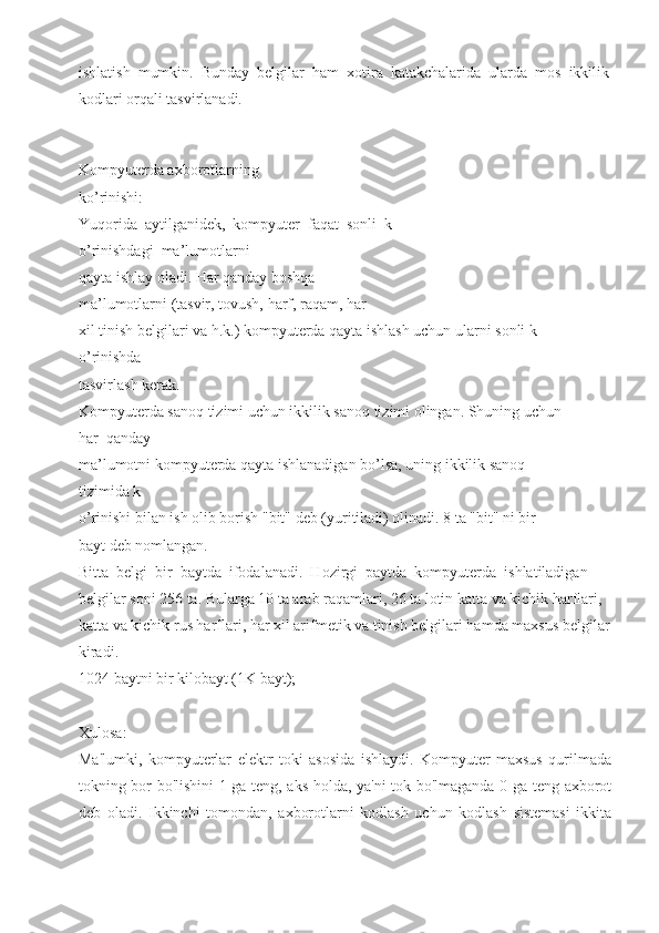 ishlatish  mumkin.  Bunday  belgilar  ham  xotira  katakchalarida  ularda  mos  ikkilik
kodlari orqali tasvirlanadi. 
Kompyuterda axborotlarning 
ko’rinishi:  
Yuqorida  aytilganidek,  kompyuter  faqat  sonli  k
o’rinishdagi  ma’lumotlarni 
qayta ishlay oladi. Har qanday boshqa 
ma’lumotlarni (tasvir, tovush, harf, raqam, har 
xil tinish belgilari va h.k.) kompyuterda qayta ishlash uchun ularni sonli k
o’rinishda 
tasvirlash kerak. 
Kompyuterda sanoq tizimi uchun ikkilik sanoq tizimi olingan. Shuning uchun 
har  qanday 
ma’lumotni kompyuterda qayta ishlanadigan bo’lsa, uning ikkilik sanoq 
tizimida k
o’rinishi bilan ish olib borish "bit" deb (yuritiladi) olinadi. 8 ta "bit" ni bir 
bayt deb nomlangan. 
Bitta  belgi  bir  baytda  ifodalanadi.  Hozirgi  paytda  kompyuterda  ishlatiladigan 
belgilar soni 256 ta. Bularga 10 ta arab raqamlari, 26 ta lotin katta va kichik harflari, 
katta va kichik rus harflari, har xil arifmetik va tinish belgilari hamda maxsus belgilar
kiradi. 
1024 baytni bir kilobayt (1K bayt); 
Xulosa:
Ma'lumki,   kompyuterlar   elektr   toki   asosida   ishlaydi.   Kompyuter   maxsus   qurilmada
tokning bor bo'lishini 1 ga teng, aks holda, ya'ni tok bo'lmaganda 0 ga teng axborot
deb   oladi.   Ikkinchi   tomondan,   axborotlarni   kodlash   uchun   kodlash   sistemasi   ikkita 