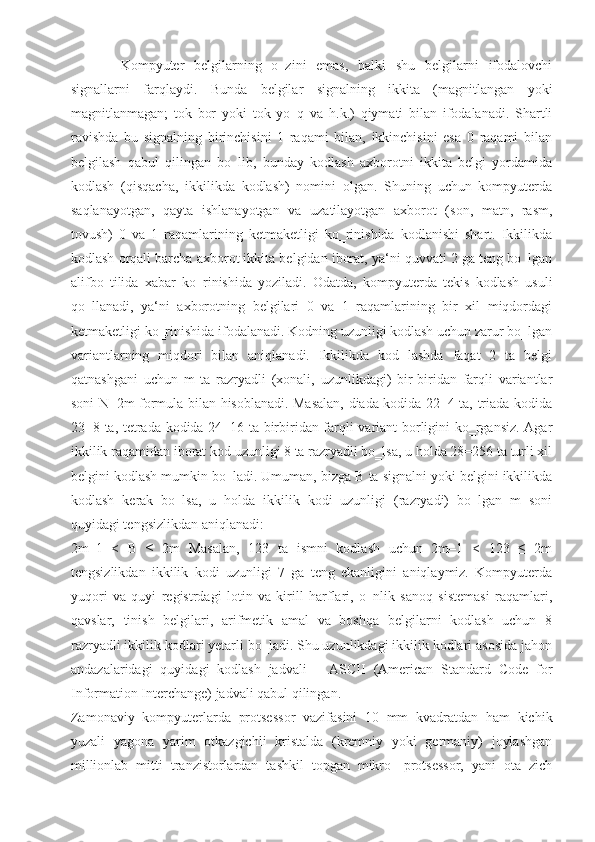 Kompyuter   belgilarning   o‗zini   emas,   balki   shu   belgilarni   ifodalovchi
signallarni   farqlaydi.   Bunda   belgilar   signalning   ikkita   (magnitlangan   yoki
magnitlanmagan;   tok   bor   yoki   tok   yo‗q   va   h.k.)   qiymati   bilan   ifodalanadi.   Shartli
ravishda   bu   signalning   birinchisini   1   raqami   bilan,   ikkinchisini   esa   0   raqami   bilan
belgilash   qabul   qilingan   bo‗lib,   bunday   kodlash   axborotni   ikkita   belgi   yordamida
kodlash   (qisqacha,   ikkilikda   kodlash)   nomini   olgan.   Shuning   uchun   kompyuterda
saqlanayotgan,   qayta   ishlanayotgan   va   uzatilayotgan   axborot   (son,   matn,   rasm,
tovush)   0   va   1   raqamlarining   ketmaketligi   ko‗rinishida   kodlanishi   shart.   Ikkilikda
kodlash orqali barcha axborot ikkita belgidan iborat, ya‘ni quvvati 2 ga teng bo‗lgan
alifbo   tilida   xabar   ko‗rinishida   yoziladi.   Odatda,   kompyuterda   tekis   kodlash   usuli
qo‗llanadi,   ya‘ni   axborotning   belgilari   0   va   1   raqamlarining   bir   xil   miqdordagi
ketmaketligi ko‗rinishida ifodalanadi. Kodning uzunligi kodlash uchun zarur bo‗lgan
variantlarning   miqdori   bilan   aniqlanadi.   Ikkilikda   kod   lashda   faqat   2   ta   belgi
qatnashgani   uchun   m   ta   razryadli   (xonali,   uzunlikdagi)   bir-biridan   farqli   variantlar
soni N=2m formula bilan hisoblanadi. Masalan, diada kodida 22=4 ta, triada kodida
23=8 ta, tetrada kodida 24=16 ta birbiridan farqli variant borligini ko‗rgansiz. Agar
ikkilik raqamidan iborat kod uzunligi 8 ta razryadli bo‗lsa, u holda 28=256 ta turli xil
belgini kodlash mumkin bo‗ladi. Umuman, bizga B ta signalni yoki belgini ikkilikda
kodlash   kerak   bo‗lsa,   u   holda   ikkilik   kodi   uzunligi   (razryadi)   bo‗lgan   m   soni
quyidagi tengsizlikdan aniqlanadi:
2m–1   <   B   ≤   2m   Masalan,   123   ta   ismni   kodlash   uchun   2m–1   <   123   ≤   2m
tengsizlikdan   ikkilik   kodi   uzunligi   7   ga   teng   ekanligini   aniqlaymiz.   Kompyuterda
yuqori   va   quyi   registrdagi   lotin   va   kirill   harflari,   o‗nlik   sanoq   sistemasi   raqamlari,
qavslar,   tinish   belgilari,   arifmetik   amal   va   boshqa   belgilarni   kodlash   uchun   8
razryadli ikkilik kodlari yetarli bo‗ladi. Shu uzunlikdagi ikkilik kodlari asosida jahon
andazalaridagi   quyidagi   kodlash   jadvali   –   ASCII   (American   Standard   Code   for
Information Interchange) jadvali qabul qilingan.
Zamonaviy   kompyuterlarda   protsessor   vazifasini   10   mm   kvadratdan   ham   kichik
yuzali   yagona   yarim   otkazgichli   kristalda   (kremniy   yoki   germaniy)   joylashgan
millionlab   mitti   tranzistorlardan   tashkil   topgan   mikro-   protsessor,   yani   ota   zich 