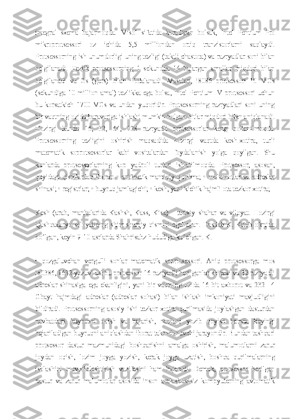 integral   sxema   bajarmoqda.   Misol   sifatida   koradigan   bolsak,   Intel   Pentium   Pro
mikroprotsessori   oz   ichida   5,5   milliondan   ortiq   tranzistorlarni   saqlaydi.
Protsessorning ish unumdorligi uning tezligi (taktli chastota) va razryadlar soni bilan
belgilanadi.   Tezlik   protsessorning   1   sekundda   14   bajargan   amallar   miqdori   bilan
belgilanadi   va   Gs   (gers)   bilan   ifodalanadi.   Masalan,   i8086   protsessori   10   MGs
(sekundiga  10  million  amal)  tezlikka   ega  bolsa,   Intel  Pentium   IV  protsessori  uchun
bu   korsatkich   1700   MGs   va   undan   yuqoridir.   Protsessorning   razryadlari   soni   uning
bir vaqtning ozida baravariga ishlashi mumkin bolgan bitlar miqdori bilan aniqlanadi.
Hozirgi   kunda   16,   32,   64,   128   razryadli   protsessorlar   keng   qollanilmoqda.
Protsessorning   tezligini   oshirish   maqsadida   hozirgi   vaqtda   kesh-xotira,   turli
matematik   soprotsessorlar   kabi   vositalardan   foydalanish   yolga   qoyilgan.   Shu
kunlarda   protsessorlarning   kop   yadroli   turlari   ishlatilmoqda.   Protsessor,   asosan,
quyidagi   qismlardan   iborat:   •   arifmetik-mantiqiy   qurilma;   •   malumotlar   va   adreslar
shinasi; • registrlar; • buyruq jamlagichi; • kesh, yani kichik hajmli ota tezkor xotira;
Kesh   (arab,   manbalarida   Kashsh,   Kass,   Kise)   -   tarixiy   shahar   va   viloyat.   Hozirgi
Qashqadaryo   viloyatining  shim.sharqiy   qismini   egallagan.   Dastlab   K.   Kitob  o rnidaʻ
bo lgan, keyin 9-10-asrlarda Shahrisabz hududiga ko chgan. K.	
ʻ ʻ
•   qozgaluvchan   vergulli   sonlar   matematik   soprotsessori.   Aniq   protsessorga   mos
i80386, 1632 yozuvi ushbu protsessor 16 razryadli berilganlar shinasi va 32 razryadli
adreslar   shinasiga   ega   ekanligini,   yani   bir   vaqtning   ozida   16   bit   axborot   va   232=   4
Gbayt   hajmdagi   adreslar   (adreslar   sohasi)   bilan   ishlash   imkoniyati   mavjudligini
bildiradi.   Protsessorning   asosiy   ishi   tezkor   xotira   qurilmasida   joylashgan   dasturdan
navbatdagi   buyruqni   oqish   va   bajarish,   natijani   yozib   qoyish   hamda   keyingi
bajariladigan buyruqni aniqlashdan iborat takrorlanuvchi jarayondir. Bundan tashqari
protsessor   dastur   mazmunidagi   boshqarishni   amalga   oshirish,   malumotlarni   zarur
joydan   oqish,   lozim   joyga   yozish,   kerak   joyga   uzatish,   boshqa   qurilmalarning
ishlashini   muvofiqlashtirish   vazifasini   ham   bajaradi.   Demak,   protsessor   berilgan
dastur   va   zarur   malumotlar   asosida   inson   aralashuvisiz   kompyuterning   avtomatik 