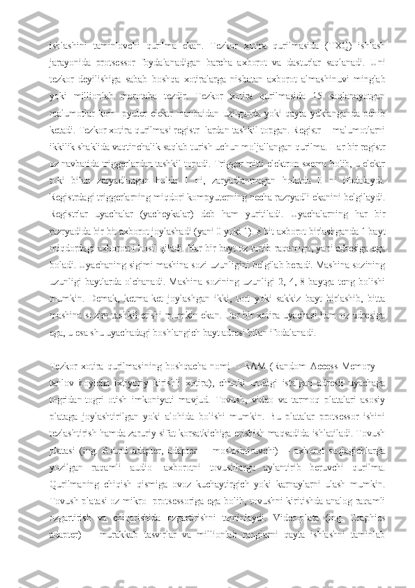 ishlashini   taminlovchi   qurilma   ekan.   Tezkor   xotira   qurilmasida   (TXQ)   ishlash
jarayonida   protsessor   foydalanadigan   barcha   axborot   va   dasturlar   saqlanadi.   Uni
tezkor   deyilishiga   sabab   boshqa   xotiralarga   nisbatan   axborot   almashinuvi   minglab
yoki   millionlab   marotaba   tezdir.   Tezkor   xotira   qurilmasida   15   saqlanayotgan
malumotlar   kom-   pyuter   elektr   manbaidan   uzilganda   yoki   qayta   yuklanganda   ochib
ketadi. Tezkor xotira qurilmasi registr- lardan tashkil topgan. Registr -- malumotlarni
ikkilik shaklida vaqtinchalik saqlab turish uchun moljallangan qurilma. Har bir registr
oz navbatida triggerlardan tashkil topadi. Trigger mitti elektron sxema bolib, u elektr
toki   bilan   zaryadlangan   holda   1   ni,   zaryadlanmagan   holatda   0   ni   ifodalaydi.
Registrdagi triggerlarning miqdori kompyuterning necha razryadli ekanini belgilaydi.
Registrlar   uyachalar   (yacheykalar)   deb   ham   yuritiladi.   Uyachalarning   har   bir
razryadida bir bit axborot joylashadi (yani 0 yoki 1). 8 bit axborot birlashganda 1 bayt
miqdordagi axborotni hosil qiladi. Har bir bayt oz tartib raqamiga, yani adresiga ega
boladi. Uyachaning sigimi mashina sozi uzunligini belgilab beradi. Mashina sozining
uzunligi   baytlarda   olchanadi.   Mashina   sozining   uzunligi   2,   4,   8   baytga   teng   bolishi
mumkin.   Demak,   ketma-ket   joylashgan   ikki,   tort   yoki   sakkiz   bayt   birlashib,   bitta
mashina sozini tashkil etishi mumkin ekan. Har bir xotira uyachasi ham oz adresiga
ega, u esa shu uyachadagi boshlangich bayt adresi bilan ifodalanadi.
Tezkor   xotira   qurilmasining   boshqacha   nomi   --   RAM   (Random   Access   Memory   --
tanlov   boyicha   ixtiyoriy   kirishli   xotira),   chunki   undagi   istalgan   adresli   uyachaga
togridan-togri   otish   imkoniyati   mavjud.   Tovush,   video   va   tarmoq   platalari   asosiy
plataga   joylashtirilgan   yoki   alohida   bolishi   mumkin.   Bu   platalar   protsessor   ishini
tezlashtirish hamda zaruriy sifat korsatkichiga erishish maqsadida ishlatiladi. Tovush
platasi   (ing.   Sound   adapter,   adapter   --   moslashtiruvchi)   --   axborot   saqlagichlarga
yozilgan   raqamli   audio-   axborotni   tovushlarga   aylantirib   beruvchi   qurilma.
Qurilmaning   chiqish   qismiga   ovoz   kuchaytirgich   yoki   karnaylarni   ulash   mumkin.
Tovush platasi oz mikro- protsessoriga ega bolib, tovushni kiritishda analog-raqamli
ozgartirish   va   chiqarishida   ozgartirishni   taminlaydi.   Video-plata   (ing.   Graphics
adapter)   --   murakkab   tasvirlar   va   millionlab   ranglarni   qayta   ishlashni   taminlab 