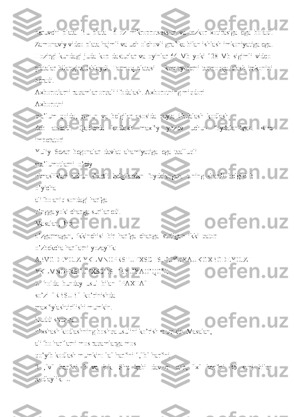 beruvchi   plata.   Bu   plata   16   oz   mikroprotsessori   va   tezkor   xotirasiga   ega   boladi.
Zamonaviy video-plata hajmli va uch olchovli grafika bilan ishlash imkoniyatiga ega.
Hozirgi   kundagi   juda   kop   dasturlar   va   oyinlar   64   Mb   yoki   128   Mb   sigimli   video-
platalar   bilangina   ishlaydi.  Tarmoq  platasi   --  kompyuterni   tarmoqqa  ulash   imkonini
beradi. 
Axborotlarni raqamlar orqali ifodalash. Axborotning miqdori 
Axborotni 
ma’lum  qoida,  qonun  va  belgilar  asosida  qayta  ifodalash  kodlash 
deb     ataladi.     Qadimda     kodlash     maxfiy     yozuv     uchun     foydalanilgan.     Rim
imperatori 
Yuliy  Sezar  begonalar  davlat  ahamiyatiga  ega  taalluqli 
ma’lumotlarni  o’qiy 
olmasliklari  uchun  shartli  belgilardan  foydalangan.  Uning  shartli  belgisi  b
o’yicha 
alifbo aniq sondagi harfga 
o’ngga yoki chapga surilar edi. 
Masalan,  biri 
o’zgarmagan,  ikkinchisi  bir  harfga  chapga  surilgan  ikki  qator 
o’zbekcha harflarni yozaylik:  
ABVGDEYOJZIYKLMNOPRSTUFXSCHSH’EYUYAUKGXBGDEYOJZI
YKLMNOPRSTUFXSCHSH’EYUYAO’QG’H 
U  holda  bunday  usul  bilan  "PAXTA" 
so’zi  "RBSUB"  ko’rinishda 
maxfiylashtirilishi mumkin. 
Huddi shunga 
o’xshash kodlashning boshqa usulini ko’rish mumkin. Masalan, 
alifbo harflarni mos raqamlarga mos 
qo’yib kodlash mumkin: "a" harfini 1,"b" harfini 
2     ,"v"     harfini     3     va     h.k.     Shu     kabi     davom     etib,     "x"     harfini     35     soni     bilan
kodlaylik.  U  