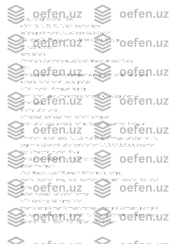 holda,  bunday  kodlarda  "Paxta" 
so’zini  17;  1;  23;  20;  1;  kabi  raqamlar  ketma  –
ketligida yozish mumkin, bu usul eng sodda kodlashdir. 
Eski  telegrafda,  masalan  axborot  Morze  alifbosi  bilan,  ya
’ni  nuqta  va  tirelar 
ketma-ketligi k
o’rinishida kodlashtirishlar va uzatilar edi. Masalan, Morze alifbosida 
STOP 
so’zi kabi yozilishi mumkin. Kompyuter ixtiyoriy harfni "tanishi" uchun uning 
xotirasida  harflar  har  xil  usulda  yozilgan 
bo’lishi  mumkin.  Kompyuter  ixtiyoriy 
harfni" tanishi" uchun uning xotirasida harflar har xil usulda yozilgan 
bo’lishi kerak. 
Shuning  uchun  uning 
qo’lingizdagi  darslikdagi  matn  harflarini  kompyuter 
tanishi  uchun  uning  xotirasida  harf  va  belgilarning  taxminan  2  ming  xil 
k
o’rinishlarini  saqlash  kerak.  Bu  juda  mushkul  va  qimmatga  tushadigan  ish.  Bu
jarayonni soddalashtirish uchun barcha harflarni 0, 1, 2, 3, 4, 5, 6, 7, 8, 9 raqamlari 
bilan  almashtirish  mumkin.  Shu  y
o’sinda  tinish  belgilarini  ham  raqamlar  orqali 
kodlash imkoniyati b
o’ladi. Masalan, nuqtani 36, vergulni 37 bilan va h.k. Tabiiyki, 
mashina     raqamlari     emas,     balki     raqamlarni     ifodalovchi     signallar     farq     qiladi.
Xullas, 
kodlash  murakkab  tushunchani  hammasi 
bo’lib  signalning  ikki  qiymati  bilan 
(magnitlangan yoki magnitlanmagan, manbaga ulangan yoki ulanmagan, yuqori yoki 
past  kuchlanishi  va  h.k)  ifodalashdir.  Bu  holatning  birinchisini  0  raqami  bilan, 
ikkinchisini  esa  1  raqami  bilan  begilash  qabul  qilingan  