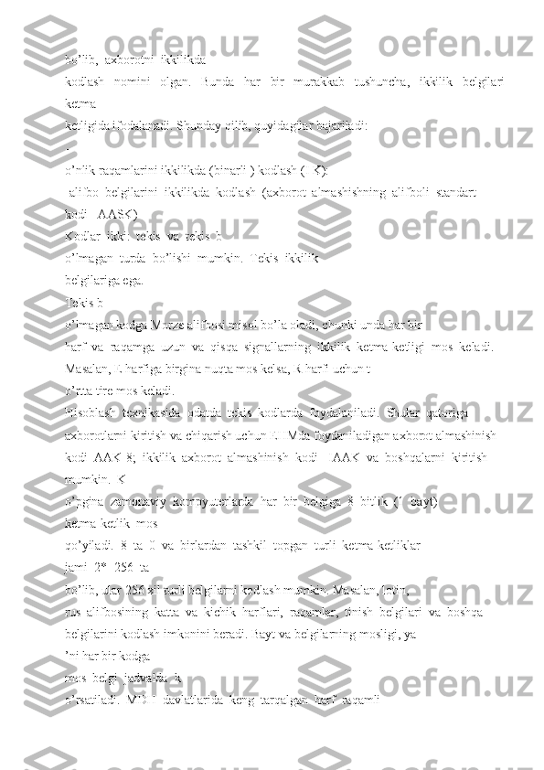 bo’lib,  axborotni  ikkilikda 
kodlash     nomini     olgan.     Bunda     har     bir     murakkab     tushuncha,     ikkilik     belgilari
ketma-
ketligida ifodalanadi. Shunday qilib, quyidagilar bajariladi: 
-
o’nlik raqamlarini ikkilikda (binarli ) kodlash (I K): 
-alifbo  belgilarini  ikkilikda  kodlash  (axborot  almashishning  alifboli  standart 
kodi - AASK) 
Kodlar  ikki:  tekis  va  tekis  b
o’lmagan  turda  bo’lishi  mumkin.  Tekis  ikkilik 
belgilariga ega. 
Tekis b
o’lmagan kodga Morze alifbosi misol bo’la oladi, chunki unda har bir 
harf  va  raqamga  uzun  va  qisqa  signallarning  ikkilik  ketma-ketligi  mos  keladi. 
Masalan, E harfiga birgina nuqta mos kelsa, R harfi uchun t
o’rtta tire mos keladi. 
Hisoblash  texnikasida  odatda  tekis  kodlarda  foydalaniladi.  Shular  qatoriga 
axborotlarni kiritish va chiqarish uchun EHMda foydaniladigan axborot almashinish 
kodi  AAK-8;  ikkilik  axborot  almashinish  kodi-  IAAK  va  boshqalarni  kiritish 
mumkin.  K
o’pgina  zamonaviy  kompyuterlarda  har  bir  belgiga  8  bitlik  (1  bayt) 
ketma-ketlik  mos 
qo’yiladi.  8  ta  0  va  birlardan  tashkil  topgan  turli  ketma-ketliklar 
jami  2*=256  ta 
bo’lib, ular 256 xil turli belgilarni kodlash mumkin. Masalan, lotin, 
rus  alifbosining  katta  va  kichik  harflari,  raqamlar,  tinish  belgilari  va  boshqa
belgilarini kodlash imkonini beradi. Bayt va belgilarning mosligi, ya
’ni har bir kodga 
mos  belgi  jadvalda  k
o’rsatiladi.  MDH  davlatlarida  keng  tarqalgan  harf  raqamli  