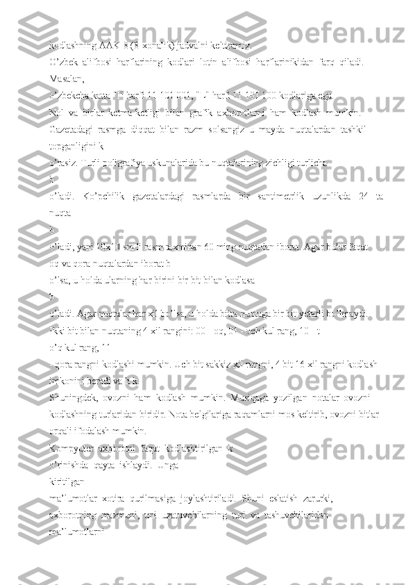 kodlashning AAK-8 (8-xonalik) jadvalni keltiramiz. 
O’zbek  alifbosi  harflarining  kodlari  lotin  alifbosi  harflarinikidan  farq  qiladi. 
Masalan, 
o’zbekcha katta "I" harfi 11 101 001, "L" harfi 11 101 100 kodlariga ega. 
Nol  va  birlar  ketma-ketligi  bilan  grafik  axborotlarni  ham  kodlash  mumkin. 
Gazetadagi  rasmga  diqqat  bilan  razm  solsangiz  u  mayda  nuqtalardan  tashkil 
topganligini k
o’rasiz. Turli poligrafiya uskunalarida bu nuqtalarining zichligi turlicha 
b
o’ladi.     Ko’pchilik     gazetalardagi     rasmlarda     bir     santimetrlik     uzunlikda     24     ta
nuqta 
b
o’ladi, yani 10x10 sm li rasm taxminan 60 ming nuqtadan iborat. Agar bular faqat 
oq va qora nuqtalardan iborat b
o’lsa, u holda ularning har birini bir bit bilan kodlasa 
b
o’ladi. Agar nuqtalar har xil bo’lsa, u holda bitta nuqtaga bir bit yetarli bo’lmaydi. 
Ikki bit bilan nuqtaning 4 xil rangini: 00 - oq, 01 - och kul rang, 10 - t
o’q kul rang, 11 
- qora rangni kodlashi mumkin. Uch bit sakkiz xil rangni, 4 bit 16 xil rangni kodlash 
imkonini beradi va h.k. 
Shuningdek,  ovozni  ham  kodlash  mumkin.  Musiqaga  yozilgan  notalar  ovozni 
kodlashning turlaridan biridir. Nota belgilariga raqamlarni mos keltirib, ovozni bitlar 
orqali ifodalash mumkin. 
Kompyuter  axborotni  faqat  kodlashtirilgan  k
o’rinishda  qayta  ishlaydi.  Unga 
kiritilgan 
ma’lumotlar  xotira  qurilmasiga  joylashtiriladi.  Shuni  eslatish  zarurki, 
axborotning  mazmuni,  uni  uzatuvchilarning  turi  va  tashuvchilaridan 
ma’lumotlarni  