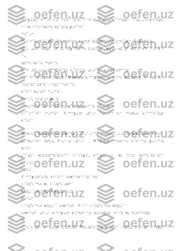 o’qiydigan kiritish qurilmasining ko’rinishiga bog’liq bo’lmagan holda, ular xotiraga 
nol va birlar ketma-ketligida yozilishi 
ma’lum. 
Yuqorida eslatilganidek, mashina xotirasi katakchalarga ajratilgan. Katakchada 
aniq  uzunlikdagi  har  qanday  ikkilik  raqamlari  ketma-ketligi  saqlanishi  mumkin.
Bu 
ketma-ketlik  mashina 
so’zi  deb  ataladi.  Mashina  so’zining  uzunligi  kompyuterning 
tuzilishi  bilan  aniqlanadi.  Masalan,  kompyuterning  xotira  katakchasi  24  ikkilik 
belgidan tashkil topgan mashina 
so’zini saqlashi mumkin. 
Sonlar,  belgilar  va  k
o’rsatmalar  ham  mashina  so’zi  yordamida  ifodalanib 
qo’llanilishi     mumkin.     Kompyuter     uchun     har     bir     son     maxsus     ko’rinishdagi
so’zdir. 
 
Masalan, haqiqiy sonni tasvirlash uchun uning ishorasi, butun qismi va kasr qismlari 
ko’rsatilishi     kerak,     Shuning    uchun     EHM     dastlab    mashina     so’zining    yuqorida
sanab 
o’tilgan     xarakteristikalarini     aniqlaydi,     so’ngra     nol     va     birlar     ketma-ketligini
aniqlab 
beradi. 
Kompyuterlarda  sonlarni  tasvirlashning  ikki: 
qo’zg’almas  va  qo’zg’aluvchi 
vergulli usulidan foydalaniladi. 
Sonlarni 
qo’zg’almas  vergulli  tasvirlash.  Sonni  qo’zg’almas  vergulli 
tasvirlash  uchun  kompyuter  xotirasining  katakchasi  ishora  va  raqamlarga 
m
o’ljallangan  xonalarga  ajratiladi.  Katakchaning  xonalari  odatda,  chapdan  o’ngga  