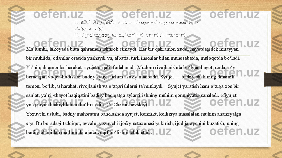 Ma’lumki, hikoyada bitta qahramon ishtirok etmaydi. Har bir qahramon xuddi hayotdagidek muayyan 
bir muhitda, odamlar orasida yashaydi va, albatta, turli insonlar bilan munosabatda, muloqotda b о ‘ladi. 
Ya’ni qahramonlar harakati syujet orqali ifodalanadi. Mudom rivojlanishda b о ‘lgan hayot, unda r о ‘y 
beradigan voqea-hodisalar badiiy syujet uchun asosiy manbadir. Syujet — badiiy shaklning dinamik 
tomoni b о ‘lib, u harakat, rivojlanish va  о ‘zgarishlarni ta’minlaydi  . Syujet yaratish ham  о ‘ziga xos bir 
san’at, ya’ni «hayot haqiqatini badiiy haqiqatga aylantirishning muhim qonuniyati» sanaladi. «Syujet 
y о ‘q joyda badiiylik ham b о ‘lmaydi». (N.Chernishevskiy).
Yozuvchi uslubi, badiiy mahoratini baholashda syujet, konflikt, kolliziya masalalari muhim ahamiyatga 
ega. Bu boradagi tadqiqot, avvalo, yozuvchi ijodiy ustaxonasiga kirish, ijod jarayonini kuzatish, uning 
badiiy olamidan ma’lum darajada voqif b о ‘lishni talab etadi. II.BOB. Xayriddin Sulton hikoyalarining kompozitsion 
o‘ziga xosligi
II.1.Ijodkorning sujet, konflikt  yaratish mahorati 