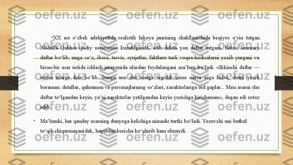 •
XX  asr  о ‘zbek  adabiyotida  realistik  hikoya  janrining  shakllanishida  beqiyos  о ‘rin  tutgan 
Abdulla  Qahhor  ijodiy  ustaxonasi  kuzatilganda,  adib  ikkita  yon  daftar  tutgani,  bittasi  umumiy 
daftar  b о ‘lib,  unga  s о ‘z,  ibora,  tasvir,  syujetlar,  faktlaru  turli  voqea-hodisalarni  yozib  yurgani  va 
biron-bir  asar  ustida  ishlash  jarayonida  ulardan  foydalangani  ma’lum  b о ‘ladi.  «Ikkinchi  daftar  — 
ayrim  asarga  doir  b о ‘lib,  bunga  ana  shu  asarga  tegishli  nima  narsa  esga  kelsa,  shuni  yozib 
boraman: detallar, qahramon va personajlarning s о ‘zlari, xarakterlariga oid gaplar... Men asarni shu 
daftar t о ‘lgandan keyin, ya’ni xarakterlar yetilgandan keyin yozishga kirishaman», degan edi ustoz 
adib. 
•
Ma’lumki, har qanday asarning dunyoga kelishiga nimadir turtki b о ‘ladi. Yozuvchi uni butkul 
t о ‘qib chiqarmaganidek, hayotdan boricha k о ‘chirib ham olmaydi. 