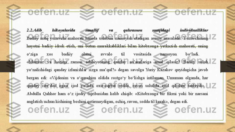 2.2.Adib  hikoyalarida  muallif  va  qahramon  nutqidagi  individualliklar
Badiiy  nutq  yozuvchi  mahorati  hamda  uslubini  namoyish  etadigan  asosiy  masaladir.  Yozuvchining 
hayotni  badiiy  idrok  etish,  uni  butun  murakkabliklari  bilan  kitobxonga  yetkazish  mahorati,  uning 
о ‘ziga  xos  badiiy  olami  avvalo  til  vositasida  namoyon  b о ‘ladi. 
«Mumtoz  va  hozirgi  zamon  adabiyotining  qanday  an’analariga  amal  qilasiz?  Badiiy  uslub 
y о ‘nalishidagi  qanday  izlanishlar  sizga  ma’qul?»  degan  savolga  Yuriy  Kazakov  quyidagicha  javob 
bergan  edi:  «Vijdonim  va  о ‘quvchim  oldida  rostg о ‘y  b о ‘lishga  intilaman.  Umuman  olganda,  har 
qanday  iste’dod  egasi  ijod  y о ‘lida  oxir-oqibat  sodda,  ravon  uslubda  ijod  qilishni  tanlaydi». 
Abdulla  Qahhor  ham  о ‘z  ijodiy  tajribasidan  kelib  chiqib:  «Kitobxonga  bir  fikrni  yoki  bir  narsani 
anglatish uchun kishining boshini qotirmaydigan, ochiq, ravon, sodda til kerak», degan edi. 