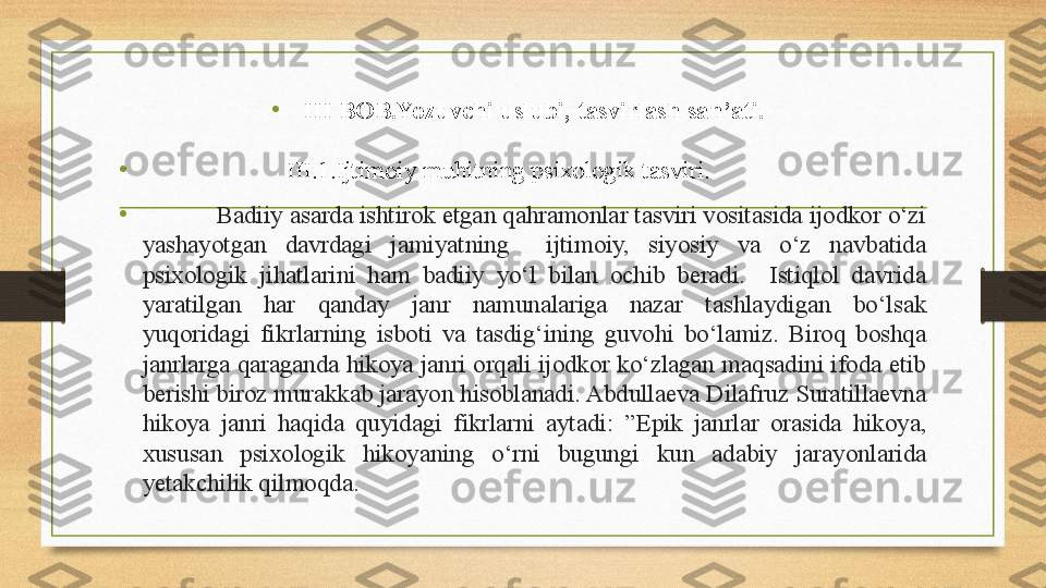 •
III BOB.Yozuvchi uslubi, tasvirlash san’ati.
•
                        III. 1 .Ijtimoiy muhitning psixologik tasviri.
•
            Badiiy asarda ishtirok etgan qahramonlar tasviri vositasida ijodkor o‘zi 
yashayotgan  davrdagi  jamiyatning    ijtimoiy,  siyosiy  va  o‘z  navbatida 
psixologik  jihatlarini  ham  badiiy  yo‘l  bilan  ochib  beradi.    Istiqlol  davrida 
yaratilgan  har  qanday  janr  namunalariga  nazar  tashlaydigan  bo‘lsak 
yuqoridagi  fikrlarning  isboti  va  tasdig‘ining  guvohi  bo‘lamiz.  Biroq  boshqa 
janrlarga qaraganda hikoya janri orqali ijodkor ko‘zlagan maqsadini ifoda etib 
berishi biroz murakkab jarayon hisoblanadi. Abdullaeva Dilafruz Suratillaevna  
hikoya  janri  haqida  quyidagi  fikrlarni  aytadi:   ”Epik  janrlar  orasida  hikoya, 
xususan  psixologik  hikoyaning  o‘rni  bugungi  kun  adabiy  jarayonlarida 
yetakchilik qilmoqda. 