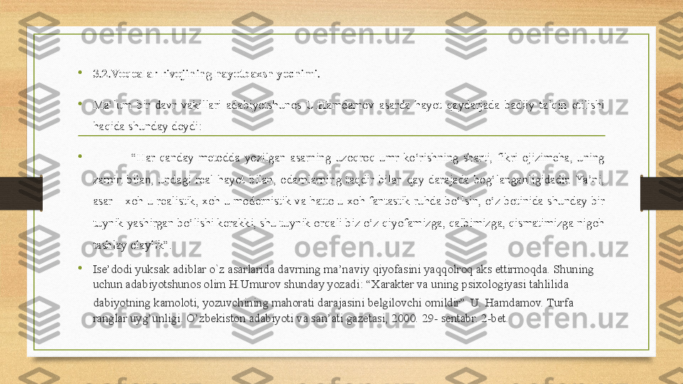 • 3. 2.Voqealar rivojining hayotbaxsh yechimi.
•
Ma’lum  bir  davr  vakillari  adabiyotshunos  U.Hamdamov  asarda  hayot  qaydarjada  badiiy  talqin  etilishi 
haqida shunday deydi: 
•                   “ Har  qanday  metodda  yozilgan  asarning  uzoqroq  umr  ko‘rishning  sharti,  fikri  ojizimcha,  uning 
zamin  bilan,  undagi  real  hayot  bilan,  odamlarning  taqdir  bilan  qay  darajada  bog‘langanligidadir.  Ya’ni, 
asar – xoh u realistik, xoh u modernistik va hatto u xoh fantastik ruhda bo‘lsin, o‘z botinida shunday bir 
tuynik yashirgan bo‘lishi kerakki, shu tuynik orqali biz o‘z qiyofamizga, qalbimizga, qismatimizga nigoh 
tashlay olaylik”.
• Ise’dodi yuksak adiblar o`z asarlarida davrning ma’naviy qiyofasini yaqqolroq aks ettirmoqda. Shuning 
uchun adabiyotshunos olim H.Umurov shunday yozadi: “Xarakter va uning psixologiyasi tahlilida 
dabiyotning kamoloti, yozuvchining mahorati darajasini belgilovchi omildir”   U. Hamdamov.  Turfa 
ranglar uyg’unligi. O’zbekiston adabiyoti va san’ati gazetasi, 2000. 29- sentabr. 2-bet. 