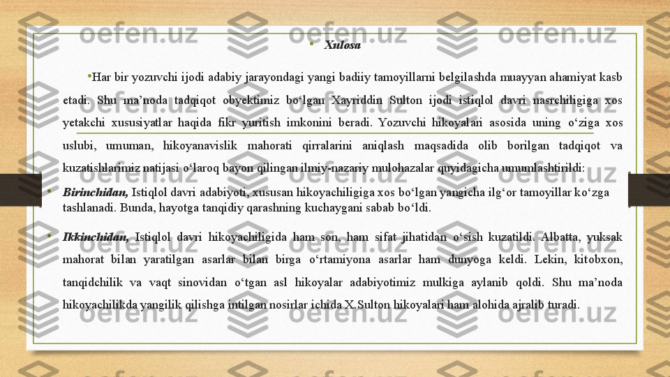 •
Xulosa
•
Har bir yozuvchi ijodi adabiy jarayondagi yangi badiiy tamoyillarni belgilashda muayyan ahamiyat kasb 
etadi.  Shu  ma’noda  tadqiqot  obyektimiz  b о ‘lgan  Xayriddin  Sulton  ijodi  istiqlol  davri  nasrchiligiga  xos 
yetakchi  xususiyatlar  haqida  fikr  yuritish  imkonini  beradi.  Yozuvchi  hikoyalari  asosida  uning  о ‘ziga  xos 
uslubi,  umuman,  hikoyanavislik  mahorati  qirralarini  aniqlash  maqsadida  olib  borilgan  tadqiqot  va 
kuzatishlarimiz natijasi  о ‘laroq bayon qilingan ilmiy-nazariy mulohazalar quyidagicha umumlashtirildi:
•
Birinchidan,  Istiqlol davri adabiyoti, xususan hikoyachiligiga xos bo‘lgan yangicha ilg‘or tamoyillar k о ‘zga 
tashlanadi. Bunda, hayotga tanqidiy qarashning kuchaygani sabab b о ‘ldi.
•
Ikkinchidan,   I stiqlol   davri  hikoyachiligida  ham  son,  ham  sifat  jihatidan  о ‘sish  kuzatildi.  Albatta,  yuksak 
mahorat  bilan  yaratilgan  asarlar  bilan  birga  о ‘rtamiyona  asarlar  ham  dunyoga  keldi.  Lekin,  kitobxon, 
tanqidchilik  va  vaqt  sinovidan  о ‘tgan  asl  hikoyalar  adabiyotimiz  mulkiga  aylanib  qoldi.  Shu  ma’noda 
hikoyachilikda yangilik qilishga intilgan nosirlar ichida X.Sulton hikoyalari ham alohida ajralib turadi. 