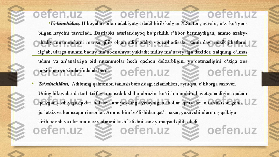 •
Uchinchidan,  Hikoyalari bilan adabiyotga dadil kirib kelgan X.Sulton, avvalo,  о ‘zi k о ‘rgan-
bilgan  hayotni  tasvirladi.  Dastlabki  asarlaridayoq  k о ‘pchilik  e’tibor  bermaydigan,  ammo  azaliy-
abadiy  muammolarni  mavzu  qilib  olgan  adib  oddiy  voqea-hodisalar  zamiridagi  nozik  jihatlarni 
ilg‘ab, ularga muhim badiiy ma’no-mohiyat yukladi; milliy ma’naviyatga daxldor, xalqning  о ‘lmas 
udum  va  an’analariga  oid  muammolar  hech  qachon  dolzarbligini  y о ‘qotmasligini  о ‘ziga  xos 
ta’sirchan y о ‘sinda ifodalab berdi.
•
To‘rtinchidan,   Adibning qahramon tanlash borasidagi izlanishlari, ayniqsa, e’tiborga sazovor. 
Uning hikoyalarida turli toifaga mansub kishilar obrazini k о ‘rish mumkin: hayotga endigina qadam 
q о ‘ygan yosh yigit-qizlar, bolalar, umr poyoniga yetayotgan chollar, qariyalar,  о ‘ta xokisor, goho 
jur’atsiz va kamsuqum insonlar. Ammo kim b о ‘lishidan qat’i nazar, yozuvchi ularning qalbiga 
kirib borish va ular ma’naviy olamni kashf etishni asosiy maqsad qilib oladi.  