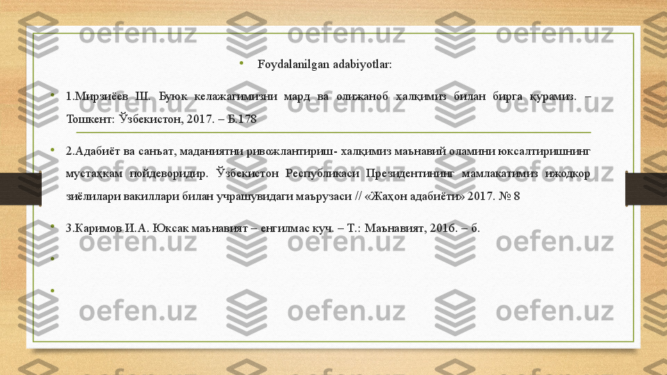 •
  Foydalanilgan adabiyotlar:   
•
1. Мирзиёев  Ш .  Буюк  келажагимизни  мард  ва  олижаноб  халқимиз  билан  бирга  қурамиз .  – 
Тошкент :  Ўзбекистон , 2017. – Б.178
•
2. Адабиёт ва санъат ,  маданиятни ривожлантириш -  халқимиз маънавий оламини юксалтиришнинг 
мустаҳкам  пойдеворидир .  Ўзбекистон  Республикаси  Президентининг  мамлакатимиз  ижодкор 
зиёлилари вакиллари билан учрашувидаги маърузаси  // « Жаҳон адабиёти » 2017. № 8 
•
3. Каримов И . А .  Юксак маънавият  –  енгилмас куч . –  Т .:  Маънавият , 2016. –  б .
•
 
•
                                                