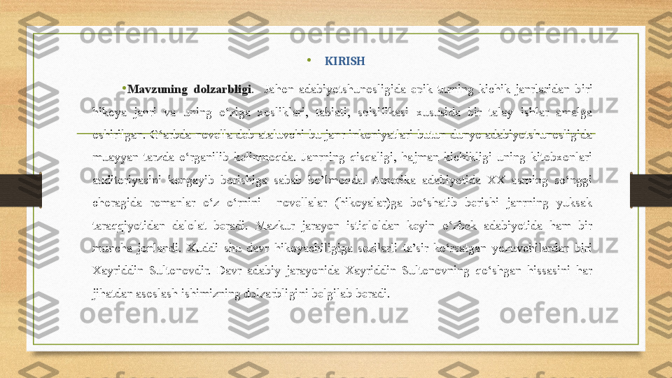 •
  KIRISH
•
Mavzuning  dolzarbligi .     Jahon  adabiyotshunosligida  epik  turning  kichik  janrlaridan  biri 
hikoya  janri  va  uning  o‘ziga  xosliklari,  tabiati,  spisifikasi  xususida  bir  talay  ishlar  amalga 
oshirilgan.  G‘arbda  novella  deb  ataluvchi  bu  janr  inkoniyatlari  butun  dunyo  adabiyotshunosligida 
muayyan  tarzda  o‘rganilib  kelinmoqda.  Janrning  qisqaligi,  hajman  kichikligi  uning  kitobxonlari 
aud i toriyasini  kengayib  borishiga  sabab  bo’lmoqda.  Amerika  adabiyotida  XX  asrning  so‘nggi 
choragida  romanlar  o‘z  o‘rnini    novellalar  (hikoyalar)ga  bo‘shatib  berishi  janrning  yuksak 
taraqqiyotidan  dalolat  beradi.  Mazkur  jarayon  istiqloldan  keyin  o‘zbek  adabiyotida  ham  bir 
muncha  jonlandi.  Xuddi  shu  davr  hikoyachiligiga  sezilarli  ta’sir  ko‘rsatgan  yozuvchilardan  biri 
Xayriddin  Sultonovdir.  Davr  adabiy  jarayonida  Xayriddin  Sultonovning  qo‘shgan  hissasini  har 
jihatdan asoslash ishimizning dolzarbligini belgilab beradi. 