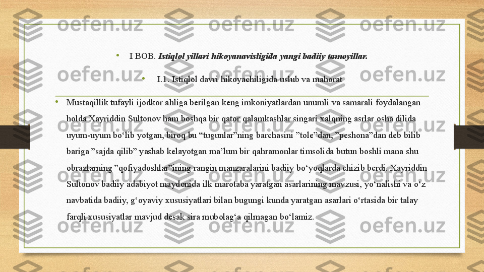 •
  I BOB.  Istiqlol yillari hikoyanavisligida yangi badiiy tamoyillar.
•
   I.1. Istiqlol davri hikoyachiligida uslub va mahorat
•
Mustaqillik tufayli ijodkor ahliga berilgan keng imkoniyatlardan unumli va samarali foydalangan 
holda Xayriddin Sultonov ham boshqa bir qator qalamkashlar singari xalqning asrlar osha dilida 
uyum-uyum bo‘lib yotgan, biroq bu  “ tugunlar”ning barchasini ”tole”dan, ”peshona”dan deb bilib 
bariga ”sajda qilib” yashab kelayotgan ma’lum bir qahramonlar timsolida butun boshli mana shu 
obrazlarning ”qofiyadoshlar”ining rangin manzaralarini badiiy bo‘yoqlarda chizib berdi. Xayriddin 
Sultonov badiiy adabiyot maydonida ilk marotaba yaratgan asarlarining mavzusi, yo‘nalishi va o‘z 
navbatida badiiy, g‘oyaviy xususiyatlari bilan bugungi kunda yaratgan asarlari o‘rtasida bir talay 
farqli xususiyatlar mavjud desak sira mubolag‘a qilmagan bo‘lamiz.  