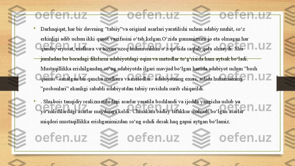 •
Darhaqiqat, har bir davrning ”tabiiy”va original asarlari yaratilishi uchun adabiy muhit, so‘z 
erkinligi adib uchun ikki qanot vazifasini o‘tab kelgan.O‘zida gumanizmni jo eta olmagan har 
qanday siyosat, mafkura va tuzum uzoq hukmronlikni o‘z qo‘lida saqlab qola olmaydi. Shu 
jumladan bu boradagi fikrlarni adabiyotdagi oqim va metodlar to‘g‘risida ham aytsak bo‘ladi. 
Mustaqillikka erishilgandan so‘ng adabiyotda ilgari mavjud bo‘lgan hamda adabiyot uchun ”bosh 
qomus” sanalgan bir qancha mafkura va metodlar   adabiyotning emas, aslida hukumatning 
”posbonlari” ekanligi sababli adabiyotdan tabiiy ravishda surib chiqarildi.
•
. Shu bois tanqidiy realizm ruhidagi asarlar yaratila boshlandi va ijodda yangicha uslub va 
y о ‘nalishlardagi asarlar maydonga keldi. Chinakam badiiy tafakkur mahsuli bo‘lgan asarlar 
miqdori mustaqillikka erishganimizdan so‘ng oshdi desak haq gapni aytgan bo‘lamiz.  