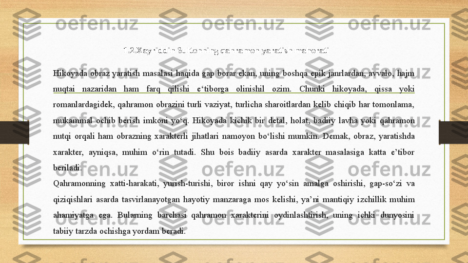 Hikoyada  obraz  yaratish   m asalas i  h aqida  gap  borar  ekan,  uning   b oshqa   e pik   ja nrlardan,  avvalo,  hajm 
nuqtai   n azaridan  ham  farq  qilishi   e‘ tiborga   o linishil  ozim.  Chunki   hik oyada,  qissa  yoki 
romanlardagidek,  qahramon   ob razin i  t urli  vaziyat,  turlicha  sharoitlardan  kelib  chiqib  har  tomonlama, 
mukammal  ochib  berish   im koni  y о ‘q.  Hikoyada  kichik  bir  detal,  holat,  badiiy   l avha  yoki   q ahramon 
nutqi   o rqali  ham  obrazning  xarakterli  jihatlari   n amoyon  b о ‘lishi  mumkin.  Demak,  obra z,  yaratishda 
xarakter,  ayniqsa,  muhim   о ‘rin  tutadi.  Shu  bois  badiiy  asarda  xarakter  masalasiga  katta  e’tibor 
beriladi.
Qahramonning  xatti-harakati,  yurish-turishi,  biror   i shni   q ay  y о ‘sin  amalga   o shirishi,  gap-s о ‘zi  va 
qiziqishlari  asarda  tasvirlanayotgan  hayotiy  manzaraga  mos   k elishi,  ya’ni  mantiqiy   i zchillik  muhim 
ahamiyatga  ega.  Bularning  barchasi  qahramon  xarakterini   o ydinlashtirish,  uning  ichki  dunyosini 
tabiiy  t arzda ochishga yordam beradi.  1.2. Xayriddin   Sultonning   qahramon   yaratish   mahorati 