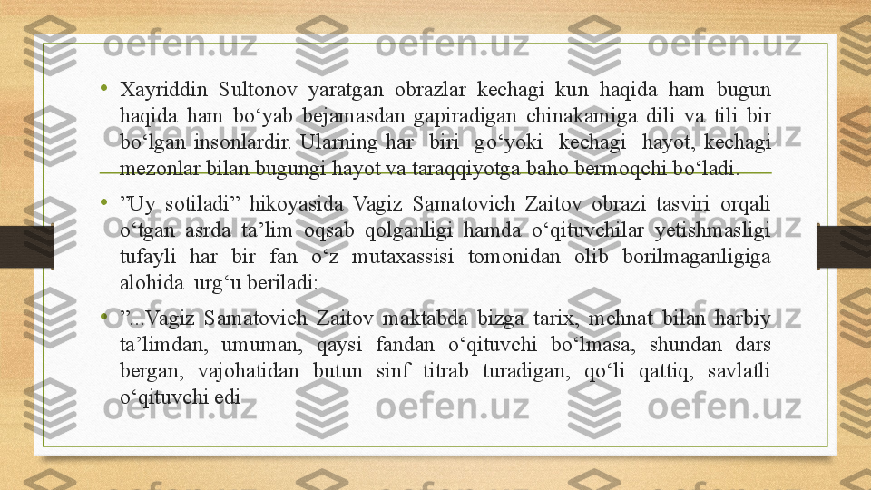 • Xayriddin  Sultonov  yaratgan  obrazlar  kechagi  kun  haqida  ham  bugun 
haqida  ham  bo‘yab  bejamasdan  gapiradigan  chinakamiga  dili  va  tili  bir 
bo‘lgan  insonlardir.  Ularning  har    biri    g о‘ yoki    kechagi    hayot,  kechagi 
mezonlar bilan bugungi hayot va taraqqiyotga baho bermoqchi b о‘ ladi. 
• ” Uy  sotiladi”  hikoyasida  Vagiz  Samatovich  Zaitov  obrazi  tasviri  orqali 
o‘tgan  asrda  ta’lim  oqsab  qolganligi  hamda  o‘qituvchilar  yetishmasligi 
tufayli  har  bir  fan  o‘z  mutaxassisi  tomonidan  olib  borilmaganligiga 
alohida  urg‘u beriladi:
• ” ...Vagiz  Samatovich  Zaitov  maktabda  bizga  tarix,  mehnat  bilan  harbiy 
ta’limdan,  umuman,  qaysi  fandan  o‘qituvchi  bo‘lmasa,  shundan  dars 
bergan,  vajohatidan  butun  sinf  titrab  turadigan,  qo‘li  qattiq,  savlatli 
o‘qituvchi edi 