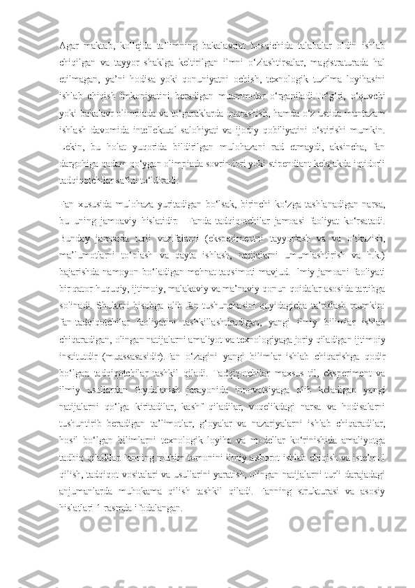 Agar   maktab,   kollejda   ta’limning   bakalavriat   bosqichida   talabalar   oldin   ishlab
chiqilgan   va   tayyor   shaklga   keltirilgan   ilmni   o‘zlashtirsalar,   magistraturada   hal
etilmagan,   ya’ni   hodisa   yoki   qonuniyatni   ochish,   texnologik   tuzilma   loyihasini
ishlab   chiqish   imkoniyatini   beradigan   muammolar   o‘rganiladi.To‘g‘ri,   o‘quvchi
yoki bakalavr olimpiada va to‘garaklarda qatnashish, hamda o‘z ustida muntazam
ishlash   davomida   intellektual   salohiyati   va   ijodiy   qobiliyatini   o‘stirishi   mumkin.
Lekin,   bu   holat   yuqorida   bildirilgan   mulohazani   rad   etmaydi,   aksincha,   fan
dargohiga qadam qo‘ygan olimpiada sovrindori yoki stipendiant kelajakda iqtidorli
tadqiqotchilar safini to‘ldiradi.
Fan   xususida   mulohaza   yuritadigan   bo‘lsak,   birinchi   ko‘zga   tashlanadigan   narsa,
bu   uning   jamoaviy   hislatidir.     Fanda   tadqiqotchilar   jamoasi   faoliyat   ko‘rsatadi.
Bunday   jamoada   turli   vazifalarni   (eksperimentni   tayyorlash   va   va   o‘tkazish,
ma’lumotlarni   to‘plash   va   qayta   ishlash,   natijalarni   umumlashtirish   va   h.k.)
bajarishda namoyon bo‘ladigan mehnat taqsimoti mavjud. Ilmiy jamoani faoliyati
bir qator huquqiy, ijtimoiy, malakaviy va ma’naviy qonun-qoidalar asosida tartibga
solinadi.   Shularni   hisobga   olib   fan   tushunchasini   quyidagicha   ta’riflash   mumkin:
fan-tadqiqotchilar   faoliyatini   tashkillashtiradigan,   yangi   ilmiy   bilimlar   ishlab
chiqaradigan, olingan natijalarni amaliyot va texnologiyaga joriy qiladigan ijtimoiy
institutdir   (muassasasidir).Fan   o‘zagini   yangi   bilimlar   ishlab   chiqarishga   qodir
bo‘lgan   tadqiqotchilar   tashkil   qiladi.   Tadqiqotchilar   maxsus   til,   eksperiment   va
ilmiy   usullardan   foydalanish   jarayonida   innovatsiyaga   olib   keladigan   yangi
natijalarni   qo‘lga   kiritadilar,   kashf   qiladilar,   voqelikdagi   narsa   va   hodisalarni
tushuntirib   beradigan   ta’limotlar,   g‘oyalar   va   nazariyalarni   ishlab   chiqaradilar,
hosil   bo‘lgan   bilimlarni   texnologik   loyiha   va   modellar   ko‘rinishida   amaliyotga
tadbiq qiladilar.Fanning muhim tomonini ilmiy axborot ishlab chiqish va iste’mol
qilish, tadqiqot vositalari va usullarini yaratish, olingan natijalarni turli darajadagi
anjumanlarda   muhokama   qilish   tashkil   qiladi.   Fanning   strukturasi   va   asosiy
hislatlari 1-rasmda ifodalangan. 