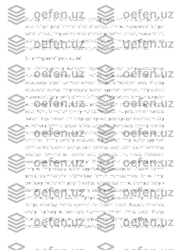 Shunday   qilib,   fan   ko‘p   strukturali   ijtimoiy   institut   bo‘lib,   unda   jamiyat   uchun
zarur   bo‘lgan   yangi   bilimlar   ishlab   chiqariladi,   olim   va   mutaxassislar   faoliyati
tashkil qilinadi, ilmiy axborot ishlab chiqiladi va iste’mol qilinadi, maxsus fan tili,
tadqiqot   vositalari   va   usullari   yaratiladi,   dolzarb   ilmiy   va   amaliy-texnologik
muammolar muhokama qilinadigan anjumanlar muntazam tashkil qilinadi.
2. Fanning tashkiliy strukturasi
Fan   o‘zining   ijtimoiy   vazifalarini   bajarish,   shu   orqali   jamiyat   taraqqiyotiga
munosib   hissa   qo‘shishi   uchun   ma’lum   strukturaga   ega   bo‘lishi,   uning
strukturasiga   kirgan   tuzilmalar   samarali   faoliyat   ko‘rsatishlari   kerak.   Shunday
strukturalar   qatoriga   ilmiy-pedagog   kadrlar   tayyorlash   tizimlari,   ilmiy-tadqiqot
muassasalari,   ilmiy-texnik   ta’minot   bo‘limlari,   ilmiy   axborot   kommunikatsiyalari
va   boshqalar   kiradi.Shu   bilan   birga,   yana   bir   muhim   omilni   inobatga   olishimiz
zarur. Ya’ni, fan ma’lum ijtimoiy muhitda rivojlanadi. Bu yerda birinchi navbatda
davlatni fanga nisbatan olib borayotgan siyosati, yaratilayotgan sharoitlar, moddiy
va   ma’naviy   ta’minot   darajasi   ko‘zda   tutilmoqda.   Mamlakatda   ijtimoiy-iqtisodiy
islohatlar amalga oshirilayotgan sharoitida Respublika Prezidenti, davlat organlari
tomonidan   fanning   tashkiliy   strukturasi,   oliy   malakali   ilmiy   kadrlar   tayyorlash
tizimi   qanchalik   zamon   talabiga   javob   berishiga   qarab   ularni   takomillashtirishga
qaratilgan   farmonlar   va     qarorlar   qabul   qilinmoqda   .   Bu   borada   O‘zbekiston
Respublikasi   Prezidentining   2012   yil   24   iyunda   e’lon   qilingan   «Oliy   malakali
ilmiy   va   ilmiy-pedagog   kadrlar   tayyorlash   va   attestatsiyadan   o‘tkazish   tizimini
yanada   takomillashtirish   to‘g‘risida»gi   farmoni   mamlakatimizda   fan   va   ilmiy-
texnikaviy   rivojlanishni   yangi   bosqichga   ko‘tarishdagi   roli   va   ahamiyati   beqiyos
ekanligini   ta’kidlamoqchimiz.Fanning   tashkiliy   strukturasini   shakllanishida   ichki
omillar   va   jarayonlar   katta   rol   o‘ynaydi.   Uning   strukturasida   ilmiy   intellektual
faoliyat   sohasidagi   mehnat   taqsimoti   o‘z   ifodasini   topadi.   Xususan,   bir   sohada
amaliy-   loyihaviy   va   texnologik   muammolar   birinchi   o‘rinda   turadi.   Shunga
muvofiq   ilmiy-amaliy   va   texnologiyaga   oid   izlanishlar   loyihaviy   tadqiqot
institutlarida,   yirik   korxonalar   tasarrufida   bo‘lib   laboratoriyalarda   amalga 