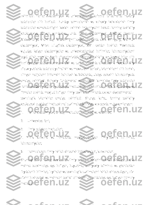 oshiriladi.   Fanlar   Akademiyasi   va   universitetlarda   ko‘proq   fundamental   nazariy
tadqiqotlar   olib   boriladi.   Bunday   tarmoqlanish   va   sohaviy   ixtisoslanish   ilmiy
tadqiqotlar   samaradorligini   keskin   oshirish   imkoniyatini   beradi.Fanning   tashkiliy
strukturasiga   tarixan   yondashsa,   unda   Platon   akademiyasi,   Aristotel   litseoni,
Aleksandriya   shahridagi   Muzeon   (mill.avval.   III   asrda   asos   solingan),   Ma’mun
akademiyasi,   Mirzo   Ulug‘bek   akademiyasi,   XVII   asrdan   boshlab   Yevropada
vujudga   kelgan   akademiyalar   va   universitetlardagi   bo‘limlar,   laboratoriyalarni
qayd   qilish   mumkin.Aytib   o‘tganimizdek,   fanning   tashkiliy   strukturasi   bilan   olib
borilayotgan   tadqiqotlarning   shakli   va   turlari   o‘rtasida   aloqadorlik   mavjud.   Oliy
o‘quv yurtlarda tadqiqot yo‘nalishi va mavzularni tanlash, izlanishlarni olib borish,
olingan natijalarni birlamchi baholash kafedralarda, ularga qarashli laboratoriyada
amalga   oshiriladi.   Sohaviy   fundamental   va   maqsadli   kompleks   ilmiy   tadqiqotlar
Fanlar akademiyasi, ilmiy-tadqiqot institutlarda olib boriladi. Yirik korporatsiya va
firmalar qoshida mavjud bo‘lgan ilmiy-texnik bo‘limlarda asosan eksperimental –
texnologik   izlanishlar   amalga   oshiriladi.   Shunga   ko‘ra,   fanning   tashkiliy
strukturasi quyidagi institutsional tuzilmalarda o‘ziga xos tarzda mujassamlangan:
1.     Fanlar akademiyasi, undagi institutlar, bo‘limlar va sektorlar;
2.     Universitet fani;
3.     Ilmiy-tadqiqot institutlari;
4.   Yirik   korxona   va   firmalarda   mavjud   bo‘lgan   ilmiy-texnik   bo‘limlar,
laboratoriyalar;
5.     Tarmoqlararo ilmiy-ishlab chiqarish birlashmalari, korxonalari.
Shunday   qilib,   hozirgi   zamon   fan   ilmiy-tadqiqot   ishlarini   tashkil   qiladigan,   ichki
mehnat   taqsimotiga   ega   bo‘lgan,   buyurtma,   moliyaviy   ta’minot   va   grantlardan
foydalanib bilimlar, loyihalar va texnologik tuzilmalarni ishlab chiqaradigan, o‘z-
o‘zini boshqarish va mehnatni tashkil qilish qonun-qoidalarga ega bo‘lgan ijtimoiy
institutdir. 