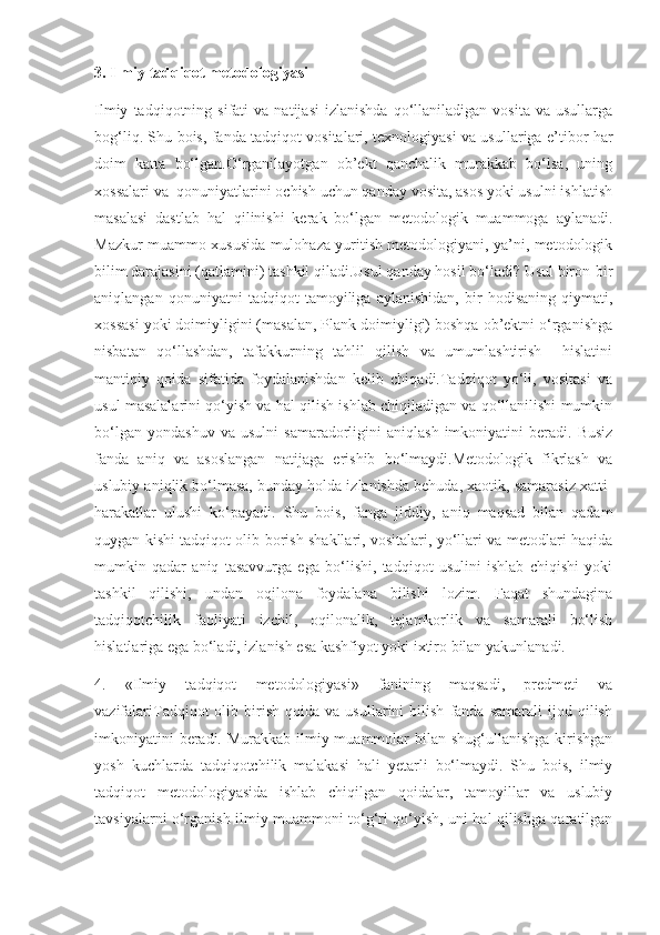 3. Ilmiy tadqiqot metodologiyasi
Ilmiy   tadqiqotning   sifati   va   natijasi   izlanishda   qo‘llaniladigan   vosita   va  usullarga
bog‘liq. Shu bois, fanda tadqiqot vositalari, texnologiyasi va usullariga e’tibor har
doim   katta   bo‘lgan.O‘rganilayotgan   ob’ekt   qanchalik   murakkab   bo‘lsa,   uning
xossalari va  qonuniyatlarini ochish uchun qanday vosita, asos yoki usulni ishlatish
masalasi   dastlab   hal   qilinishi   kerak   bo‘lgan   metodologik   muammoga   aylanadi.
Mazkur muammo xususida mulohaza yuritish metodologiyani, ya’ni, metodologik
bilim darajasini (qatlamini) tashkil qiladi.Usul qanday hosil bo‘ladi? Usul biron-bir
aniqlangan   qonuniyatni   tadqiqot   tamoyiliga   aylanishidan,   bir   hodisaning   qiymati,
xossasi yoki doimiyligini (masalan, Plank doimiyligi) boshqa ob’ektni o‘rganishga
nisbatan   qo‘llashdan,   tafakkurning   tahlil   qilish   va   umumlashtirish     hislatini
mantiqiy   qoida   sifatida   foydalanishdan   kelib   chiqadi.Tadqiqot   yo‘li,   vositasi   va
usul masalalarini qo‘yish va hal qilish ishlab chiqiladigan va qo‘llanilishi mumkin
bo‘lgan   yondashuv   va   usulni   samaradorligini   aniqlash   imkoniyatini   beradi.   Busiz
fanda   aniq   va   asoslangan   natijaga   erishib   bo‘lmaydi.Metodologik   fikrlash   va
uslubiy aniqlik bo‘lmasa, bunday holda izlanishda behuda, xaotik, samarasiz xatti-
harakatlar   ulushi   ko‘payadi.   Shu   bois,   fanga   jiddiy,   aniq   maqsad   bilan   qadam
quygan kishi tadqiqot olib borish shakllari, vositalari, yo‘llari va metodlari haqida
mumkin   qadar   aniq   tasavvurga   ega   bo‘lishi,   tadqiqot   usulini   ishlab   chiqishi   yoki
tashkil   qilishi,   undan   oqilona   foydalana   bilishi   lozim.   Faqat   shundagina
tadqiqotchilik   faoliyati   izchil,   oqilonalik,   tejamkorlik   va   samarali   bo‘lish
hislatlariga ega bo‘ladi, izlanish esa kashfiyot yoki ixtiro bilan yakunlanadi.
4.   «Ilmiy   tadqiqot   metodologiyasi»   fanining   maqsadi,   predmeti   va
vazifalariTadqiqot   olib   birish   qoida   va  usullarini   bilish   fanda   samarali   ijod  qilish
imkoniyatini  beradi. Murakkab ilmiy muammolar bilan shug‘ullanishga kirishgan
yosh   kuchlarda   tadqiqotchilik   malakasi   hali   yetarli   bo‘lmaydi.   Shu   bois,   ilmiy
tadqiqot   metodologiyasida   ishlab   chiqilgan   qoidalar,   tamoyillar   va   uslubiy
tavsiyalarni o‘rganish ilmiy muammoni to‘g‘ri qo‘yish, uni hal qilishga qaratilgan 