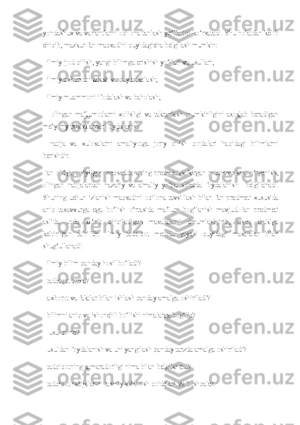 yondashuv va variantlarni oqilona tanlash yo‘llarini ko‘rsatadi. Shu holatdan kelib
chiqib, mazkur fan maqsadini quyidagicha belgilash mumkin:
- ilmiy ijod qilish, yangi bilimga erishish yo‘llari va usullari;
- ilmiy axborotni izlash va qayta ishlash;
- ilmiy muammoni ifodalash va baholash;
  -   olingan   ma’lumotlarni   xolisligi   va   takrorlash   mumkinligini   asoslab   beradigan
me’yoriy talabalardan foydalanish
-   natija   va   xulosalarni   amaliyotga   joriy   qilish   qoidalari   haqidagi   bilimlarni
berishdir.
Fan oldiga qo‘yilgan maqsadda uning predmetiga kirgan muammolarni o‘rganish,
olingan   natijalardan   nazariy   va   amaliy   yo‘nalishlarda   foydalanish     belgilanadi.
Shuning  uchun   izlanish   maqsadini   oqilona  tavsiflash   bilan   fan  predmeti   xususida
aniq   tasavvurga   ega   bo‘lish   o‘rtasida   ma’lum   bog‘lanish   mavjud.Fan   predmeti
aslida   unda   ko‘rib   chiqiladigan   masalalarni   umumlashtirib,   qisqa   shaklga
keltirilgan   ta’rifdir.   Ilmiy   tadqiqot   metodologiyasi   quyidagi   masalalar   bilan
shug‘ullanadi:
- ilmiy bilim qanday hosil bo‘ladi?
- tadqiqot nima?
- axborot va faktlar bilan ishlash qanday amalga oshiriladi?
- bilimni aniq va ishonchli bo‘lishi nimalarga bog‘liq?
-  usul nima?
- usuldan foydalanish va uni yangilash qanday tarzda amalga oshiriladi?
- tadqiqotning samaradorligi nima bilan belgilanadi?
- tadqiqot natijalarini rasmiylashtirish qoidalari va boshqalar. 