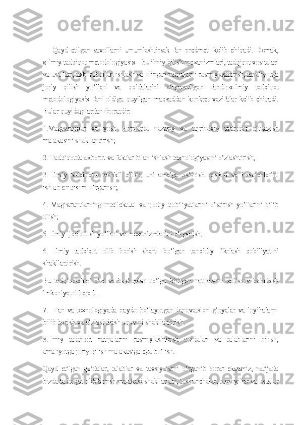       Qayd   etilgan   savollarni   umumlashtirsak   fan   predmeti   kelib   chiqadi.   Demak,
«Ilmiy tadqiqot metodologiyasi» - bu ilmiy bilish mexanizmlari, tadqiqot vositalari
va usullari, axborot bilan ishlash va olingan natijalarni rasmiylashtirish, amaliyotga
joriy   qilish   yo‘llari   va   qoidalarini   o‘rganadigan   fandir.«Ilmiy   tadqiqot
metodologiyasi»   fani   oldiga   quyilgan   maqsaddan   konkret   vazifalar   kelib   chiqadi.
Bular quyidagilardan iboratdir:
1.Magistrantlar   va   yosh   olimlarda   nazariy   va   tajribaviy   tadqiqot   o‘tkazish
malakasini shakllantirish;
2. Tadqiqotda axborot va faktlar bilan ishlash texnologiyasini o‘zlashtirish;
3.   Ilmiy   tadqiqotni   tashkil   qilish,   uni   amalga   oshirish   rejalari   va   bosqichlarini
ishlab chiqishni o‘rganish;
4.   Magistrantlarning   intellektual   va   ijodiy   qobiliyatlarini   o‘stirish   yo‘llarini   bilib
olish;
5. Ilmiy ijod qilish yo‘llari va mexanizmlarini o‘rganish;
6.   Ilmiy   tadqiqot   olib   borish   sharti   bo‘lgan   tanqidiy   fikrlash   qobiliyatini
shakllartirish.
Bu   tadqiqotchini   o‘zi   va   boshqalar   qo‘lga   kiritgan   natijalarni   xolisona   baholash
imkoniyatni beradi.
7.     Fan   va   texnologiyada   paydo   bo‘layotgan   innovatsion   g‘oyalar   va   loyihalarni
bilib borish va o‘zlashtirish uquvini shakllantirish.
8.Ilmiy   tadqiqot   natijalarini   rasmiylashtirish   qoidalari   va   talablarini   bilish,
amaliyotga joriy qilish malakasiga ega bo‘lish.
Qayd   etilgan   qoidalar,   talablar   va   tavsiyalarni   o‘rganib   borar   ekanmiz,   natijada
bizda tadqiqot olib borish malakasi shakllanadi, tushunchalar, tamoyillar va usullar 