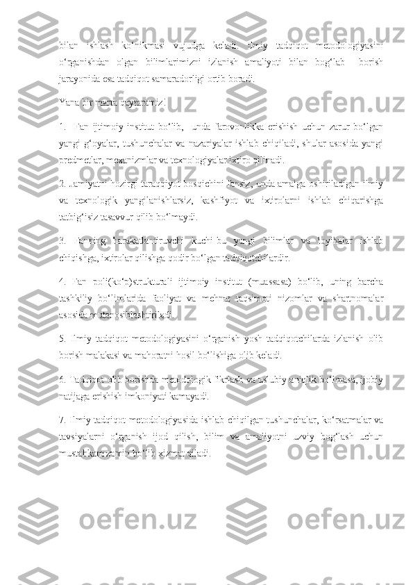 bilan   ishlash   ko‘nikmasi   vujudga   keladi.   Ilmiy   tadqiqot   metodologiyasini
o‘rganishdan   olgan   bilimlarimizni   izlanish   amaliyoti   bilan   bog‘lab     borish
jarayonida esa tadqiqot samaradorligi ortib boradi.
Yana bir marta qaytaramiz!
1.     Fan   ijtimoiy   institut   bo‘lib,     unda   farovonlikka   erishish   uchun   zarur   bo‘lgan
yangi   g‘oyalar,   tushunchalar   va   nazariyalar   ishlab   chiqiladi,   shular   asosida   yangi
predmetlar, mexanizmlar va texnologiyalar ixtiro qilinadi.
2. Jamiyatni hozirgi taraqqiyot bosqichini fansiz, unda amalga oshiriladigan ilmiy
va   texnologik   yangilanishlarsiz,   kashfiyot   va   ixtirolarni   ishlab   chiqarishga
tatbig‘isiz tasavvur qilib bo‘lmaydi.
3.   Fanning   harakatlantiruvchi   kuchi-bu   yangi   bilimlar   va   loyihalar   ishlab
chiqishga, ixtirolar qilishga qodir bo‘lgan tadqiqotchilardir.
4.   Fan   poli(ko‘p)strukturali   ijtimoiy   institut   (muassasa)   bo‘lib,   uning   barcha
tashkiliy   bo‘limlarida   faoliyat   va   mehnat   taqsimoti   nizomlar   va   shartnomalar
asosida mutanosiblashtiriladi.
5.   Ilmiy   tadqiqot   metodologiyasini   o‘rganish   yosh   tadqiqotchilarda   izlanish   olib
borish malakasi va mahoratni hosil bo‘lishiga olib keladi.
6. Tadqiqot olib borishda metodologik fikrlash va uslubiy aniqlik bo‘lmasa, ijobiy
natijaga erishish imkoniyati kamayadi.
7. Ilmiy tadqiqot metodologiyasida ishlab chiqilgan tushunchalar, ko‘rsatmalar va
tavsiyalarni   o‘rganish   ijod   qilish,   bilim   va   amaliyotni   uzviy   bog‘lash   uchun
mustahkam zamin bo‘lib xizmat qiladi.
  