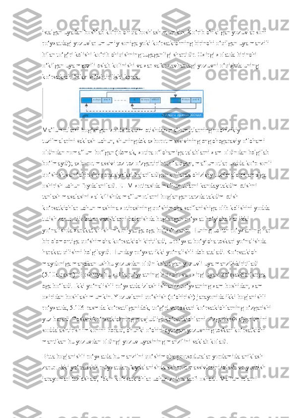 istalgan uyadan boshlab ko‘rib chiqa boshlash mumkin. Ko‘rib chikilgan yozuvlar soni 
ro‘yxatdagi yozuvlar umumiy soniga yoki ko‘rsatkichning birinchi o‘qilgan uya manzili 
bilan to‘g‘ri kelishi ko‘rib chiqishning tugaganligi shartidir. Oxirgi xolatda birinchi 
o‘kilgan uya manzili eslab kolinishi va xar safar navbatdagi yozuvni o‘qishda uning 
ko‘rsatkichi bilan solishtirilishi kerak.
Ma’lumotlarni boglangan xolda takdim etishdan ma’lumotlarning nochizikiy 
tuzilmalarini saklash uchun, shuningdek axborot massivining eng chegaraviy o‘lchami 
oldindan noma’lum bo‘lgan (demak, xotira o‘lchamiga talablarni xam oldindan belgilab 
bo‘lmaydi); axborot massivi tez-tez o‘zgartirib turiladigan, ma’lumotlar ustida ko‘p sonli 
qo‘shish va o‘chirish operatsiyalari bajariladigan xollarda chiziqiy tuzilmalarni amalga 
oshirish uchun foydalaniladi. EHM xotirasida ma’lumotlarni kanday takdim etishni 
tanlash masalasini xal kilishda ma’lumotlarni boglangan tarzda takdim etish 
ko‘rsatkichlar uchun mashina xotirasining qo‘shimcha sarflanishiga olib kelishini yodda 
tutish zarur. Bir kator vazifalarni bajarishda boglangan ro‘yxat bo‘yicha har ikki 
yo‘nalishda xarakat kilish imkoniyatiga ega bo‘lish zarur. Buning uchun ro‘yxatning har 
bir elementiga qo‘shimcha ko‘rsatkich kiritiladi, u ro‘yxat bo‘yicha teskari yo‘nalishda 
harakat qilishni belgilaydi. Bunday ro‘yxat ikki yo‘nalishli deb ataladi. Ko‘rsatkich 
maydoniga mantikan ushbu yozuvdan oldin keladigan yozuvli uya manzili kiritiladi 
(5.10a-rasm). Bosh uya bu xolda ro‘yxatning birinchi va oxirgi uyasi ko‘rsatkichlariga 
ega bo‘ladi. Ikki yo‘nalishli ro‘yxatda izlash ishlarini ro‘yxatning xam boshidan, xam 
oxiridan boshlash mumkin. Yozuvlarni qo‘shish (o‘chirish) jarayonida ikki boglanishli 
ro‘yxatda, 5.106-rasmda ko‘rsatilganidek, to‘g‘ri va teskari ko‘rsatkichlarning o‘zgarishi 
yuz beradi. Teskari ko‘rsatkichning mavjudligi ko‘rsatkichlarni o‘zgartirish algoritmini 
soddalashtirish imkonini beradi, chunki o‘chirilayotgan yozuvning teskari ko‘rsatkichi 
mantikan bu yozuvdan oldingi yozuv uyasining manzilini saklab koladi.
Bitta boglanishli ro‘yxatda bu manzilni qo‘shimcha protseduralar yordamida aniklash 
zarur. Ikki yo‘nalishli ro‘yxatdan foydalanishda axborot massivlarini izlash va yuritish 
jarayonlari tezlashadi, lekin ko‘rsatkichlar uchun xotira sarfi oshadi. Ma’lumotlarni  