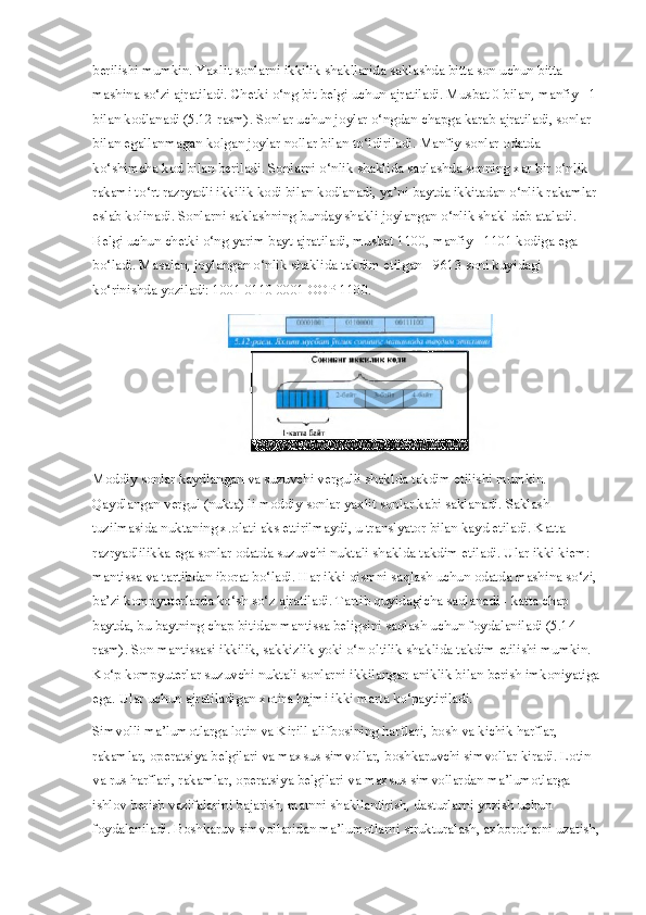 berilishi mumkin. Yaxlit sonlarni ikkilik shakllarida saklashda bitta son uchun bitta 
mashina so‘zi ajratiladi. Chetki o‘ng bit belgi uchun ajratiladi. Musbat 0 bilan, manfiy - 1
bilan kodlanadi (5.12-rasm). Sonlar uchun joylar o‘ngdan chapga karab ajratiladi, sonlar 
bilan egallanmagan kolgan joylar nollar bilan to‘ldiriladi. Manfiy sonlar odatda 
ko‘shimcha kod bilan beriladi. Sonlarni o‘nlik shaklida saqlashda sonning xar bir o‘nlik 
rakami to‘rt razryadli ikkilik kodi bilan kodlanadi, ya’ni baytda ikkitadan o‘nlik rakamlar
eslab kolinadi. Sonlarni saklashning bunday shakli joylangan o‘nlik shakl deb ataladi. 
Belgi uchun chetki o‘ng yarim bayt ajratiladi, musbat 1100, manfiy - 1101 kodiga ega 
bo‘ladi. Masalan, joylangan o‘nlik shaklida takdim etilgan +9613 soni kuyidagi 
ko‘rinishda yoziladi: 1001 0110 0001 OOP 1100.
Moddiy sonlar kaydlangan va suzuvchi vergulli shaklda takdim etilishi mumkin. 
Qaydlangan vergul (nukta) li moddiy sonlar yaxlit sonlar kabi saklanadi. Saklash 
tuzilmasida nuktaning x.olati aks ettirilmaydi, u translyator bilan kayd etiladi. Katta 
razryadlilikka ega sonlar odatda suzuvchi nuktali shaklda takdim etiladi. Ular ikki kiem: 
mantissa va tartibdan iborat bo‘ladi. Har ikki qismni saqlash uchun odatda mashina so‘zi,
ba’zi kompyuterlarda ko‘sh so‘z ajratiladi. Tartib quyidagicha saqlanadi - katta chap 
baytda, bu baytning chap bitidan mantissa beligsini saqlash uchun foydalaniladi (5.14-
rasm). Son mantissasi ikkilik, sakkizlik yoki o‘n oltilik shaklida takdim etilishi mumkin. 
Ko‘p kompyuterlar suzuvchi nuktali sonlarni ikkilangan aniklik bilan berish imkoniyatiga
ega. Ular uchun ajratiladigan xotira hajmi ikki marta ko‘paytiriladi.
Simvolli ma’lumotlarga lotin va Kirill alifbosining harflari, bosh va kichik harflar, 
rakamlar, operatsiya belgilari va maxsus simvollar, boshkaruvchi simvollar kiradi. Lotin 
va rus harflari, rakamlar, operatsiya belgilari va maxsus simvollardan ma’lumotlarga 
ishlov berish vazifalarini bajarish, matnni shakllantirish, dasturlarni yozish uchun 
foydalaniladi. Boshkaruv simvollaridan ma’lumotlarni strukturalash, axborotlarni uzatish, 