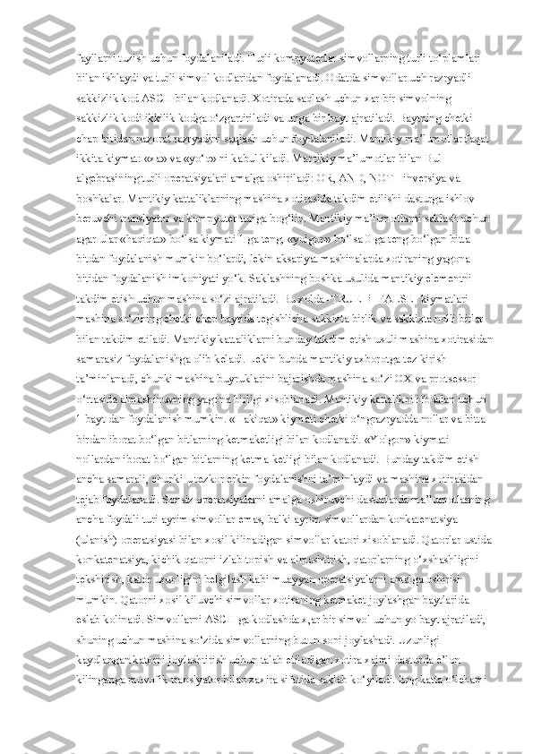fayllarni tuzish uchun foydalaniladi. Turli kompyuterlar simvollarning turli to‘plamlari 
bilan ishlaydi va turli simvol kodlaridan foydalanadi. Odatda simvollar uch razryadli 
sakkizlik kod ASCII bilan kodlanadi. Xotirada saqlash uchun xar bir simvolning 
sakkizlik kodi ikkilik kodga o‘zgartiriladi va unga bir bayt ajratiladi. Baytning chetki 
chap bitidan nazorat razryadini saqlash uchun foydalaniladi. Mantikiy ma’lumotlar faqat 
ikkita kiymat: «xa» va «yo‘q» ni kabul kiladi. Mantikiy ma’lumotlar bilan Bul 
algebrasining turli operatsiyalari amalga oshiriladi: OR, AND, NOT - inversiya va 
boshkalar. Mantikiy kattaliklarning mashina xotirasida takdim etilishi dasturga ishlov 
beruvchi translyator va kompyuter turiga bog‘liq. Mantikiy ma’lumotlarni saklash uchun 
agar ular «haqiqat» bo‘lsa kiymati 1 ga teng, «yolgon» bo‘lsa 0 ga teng bo‘lgan bitta 
bitdan foydalanish mumkin bo‘lardi, lekin aksariyat mashinalarda xotiraning yagona 
bitidan foydalanish imkoniyati yo‘k. Saklashning boshka usulida mantikiy elementni 
takdim etish uchun mashina so‘zi ajratiladi. Bu xolda -TRUE- i -FALSE- kiymatlari 
mashina so‘zining chetki chap baytida tegishlicha sakkizta birlik va sakkizta nolli bitlar 
bilan takdim etiladi. Mantikiy kattaliklarni bunday takdim etish usuli mashina xotirasidan
samarasiz foydalanishga olib keladi. Lekin bunda mantikiy axborotga tez kirish 
ta’minlanadi, chunki mashina buyruklarini bajarishda mashina so‘zi OX va protsessor 
o‘rtasida almashinuvning yagona birligi xisoblanadi. Mantikiy kattalikni ifodalan uchun 
1 bayt dan foydalanish mumkin. «Hakiqat» kiymati chetki o‘ngrazryadda nollar va bitta 
birdan iborat bo‘lgan bitlarning ketmaketligi bilan kodlanadi. «Yolgon» kiymati 
nollardan iborat bo‘lgan bitlarning ketma-ketligi bilan kodlanadi. Bunday takdim etish 
ancha samarali, chunki u tezkor erkin foydalanishni ta’minlaydi va mashina xotirasidan 
tejab foydalanadi. Sonsiz operatsiyalarni amalga oshiruvchi dasturlarda ma’lumotlarning 
ancha foydali turi ayrim simvollar emas, balki ayrim simvollardan konkatenatsiya 
(ulanish) operatsiyasi bilan xosil kilinadigan simvollar katori xisoblanadi. Qatorlar ustida 
konkatenatsiya, kichik qatorni izlab topish va almashtirish, qatorlarning o‘xshashligini 
tekshirish, kator uzunligini belgilash kabi muayyan operatsiyalarni amalga oshirish 
mumkin. Qatorni xosil kiluvchi simvollar xotiraning ketmaket joylashgan baytlarida 
eslab kolinadi. Simvollarni ASCII ga kodlashda x,ar bir simvol uchun yo bayt ajratiladi, 
shuning uchun mashina so‘zida simvollarning butun soni joylashadi. Uzunligi 
kaydlangan katorni joylashtirish uchun talab etiladigan xotira xajmi dasturda e’lon 
kilinganga muvofik translyator bilan zaxira sifatida saklab ko‘yiladi. Eng katta o‘lchami  