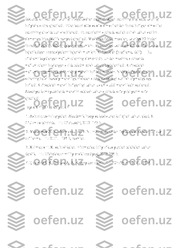 dasturda ko‘rsatilgan uzunligi o‘zgaruvchan qatorlar uchun qatorning eng katta uzunligi 
bo‘yicha xotira ajratiladi. Bitlar katori «O» va «1» simvollaridan iborat bo‘lgan simvollar
qatorining aloxida turi xisoblanadi. Bit qatorlarini xotirada saqlab qolish uchun xar bir 
elementga bitta ikkilik razryad ajratiladi. Mashinaso‘zida, masalan, uzunligi 32 bitdan 
iborat bo‘lgan bit katori joylashishi mumkin. Bit katorlari ustida simvol katorlari ustida 
bajariladigan operatsiyalarni bajarish mumkin. Ko‘rsatkich (bog‘lama, dalil) — bu 
o‘lchami kaydlangan ma’lumotlarning elementidir. Undan mashina xotirasida 
ma’lumotlarni boglangan xolda takdim etish uchun foydalaniladi. Ko‘rsatkich 
ma’lumotning mutlak yoki nisbiy manzili bo‘lishi mumkin. Nisbiy ko‘rsatkich shu 
sohaning ba’zi bazaviy manziliga nisbatan xotira soxasidagi surilish qiymatiga ega 
bo‘ladi. Ko‘rsatkich manzil bo‘lganligi uchun u xam xuddi manzil kabi saqlanadi. 
Aksariyat kompyuterlarda manzilni saklash uchun xotirada so‘z yoki yarim so‘z 
ajratiladi.
Foydalanilgan adabiyotlar
 1. Axborot texnologiyalari. Akademik litsey va kasbxunar kollejlari uchun. akad. S. 
G‘ulomov tahririda. - T.: O‘qituvchi, 2002 -143 b.
 2. Maraximov A. R., Raxmankulova S. N. Internet va undan foydalanish asoslari. O‘quv 
qo‘llanma. - T.: 2001. - 176 b, rasmlar.
 3. Xolmatov T. X. va boshkalar. Informatika: Oliy o‘kuv yurtlari talabalari uchun 
darslik. - T.: O‘zbekiston milliy ensiklopediyasi, 2003-256 b.
 4. Qosimov S. S., Obidov A. A. Kompyuter olami. - T.: “Cho‘lpon”.  2001,- 1276. 