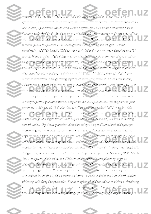 muayyan shakliga ega bo‘ladi, ularni saklash uchun katiy belgilangan xotira hajmi 
ajratiladi. Elementarma’lumotlarni saqlash formatlarini bilish ma’lumotlar massivlari va 
dasturlarni joylashtirish uchun zarur xotira hajmini hisoblab chikish imkonini beradi. 
Yozuv maydoni ikkinchi daraja elementi xisoblanadi. Bu muayyan ma’noga ega bo‘lgan,
lekin ma’no jixatidan tugal bo‘lmagan elementar ma’lumotlarning ketma-ketl i gidir. 
Aloxida yozuv maydonini xosil kialidgan ma’lumotlar tegishli belgini - ob’ekt 
xususiyatini ta’riflab beradi. Ob’ektning xar bir belgisi o‘z nomi va maksadiga ega (5.1-
rasm.). Masalan, ular to‘g‘risidagi ma’lumotlar AAT da saklanayotgan talabalar uchun 
belgilar sifatida talabalik biletining nomeri, familiyasi va o‘zlashtirishning o‘rtacha 
ballidan foydalanish mumkin. Har bir anik tal aba bu belgilarning muayyan qiymatlari 
bilan tavsiflanadi, masalan, belgining nomi URTAChA BALL, kiymati - 4,7. Ayrim 
talabalar bir nomdagi belgilarning qiymatlari bilan farqlanadilar. Shunisi ravshanki, 
ob’ektni tavsiflovchi belgilarning soni yozuvdagi maydonlar mikdorini belgilaydi. Har 
bir maydonga tegishli belgining kiymati joylashtiriladi. Yozuv maydoni nomlanadi, 
bunda maydon nomi belgining nomiga mos tushishi xam mumkin. Ishlov berish yoki 
izlash jarayonida yozuvni identifikatsiyalash uchun foydalaniladigan belgi kalitli yoki 
yozuv kaliti deb ataladi. Kalitdan iborat bo‘lgan yozuv maydoni kalitli maydon deb 
ataladi. Agar kalitning mavjud bo‘lishi mumkin qiymatlaridan har biri yagona yozuvni 
identifikatsiya kiladigan bo‘lsa, kalit noyob deb ataladi. Masalan, talabalik biletining 
nomeri ushbu oliy o‘quv yurtining talabalari to‘grisidagi ma’lumotlarni saklayotgan 
massivning xar bir yozuvi uchun noyob xisoblanadi. Yozuvda xizmat axborotlarini: 
kaydlar, dalillar va turli ko‘rsatkichlarni saqlash uchun qo‘shimcha maydonlar ko‘zda 
tutilishi mumkin. Yozuv maydoni turli ilovalarda, shuningdek bu maydon asosiy kalitli 
maydon bo‘lgan xollarda axborot izlash ob’ekta bo‘lishi mumkin. Lekin, ilgari kayd etib 
o‘tilganidek, yozuv maydoni ma’no jihatidan tugallikka ega emas. Masalan, O‘RTAChA 
BALL maydoni izlash ob’ekta bo‘lishi mumkin, ammo bu maydonning kiymati 
talabaning familiyasi, ismi va otasining ismi ma’lum bo‘lgandan keyingina axborot 
qimmatiga ega bo‘ladi. Yozuv maydoni tushunchasini mashina xotirasi maydoni 
tushunchasi bilan bir xil, deb karamaslik kerak. Bu tushunchalar ma’lumotlarni takdim 
etishning turli darajalariga xosdir. Yozuv maydonini saklash uchun mashina xotirasining 
xam kaydlangan, xam o‘zgaruvchan uzunlikdagi birligidan foydalanish mumkin. 
Yozuvlar maydoni ma’lumotlar guruxiga (ma’lumotlar agregata, guruhiy ma’lumot)  