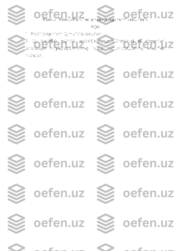 Mavzu :   -Mavzu: Shartli va tanlash jarayonlarni dasturlash.
Reja:
1.  Shartli jarayonlarni Qt muhitida dasturlash.
2.   Qt   dasturlash   muhitida   tanlash(RadioButton,CheckBox)   va   elementlari
tanlanadigan   ro’yxatlar(Combobox)   haqida   ma’lumotlar,ularning   xossa   va
hodisalari.
  