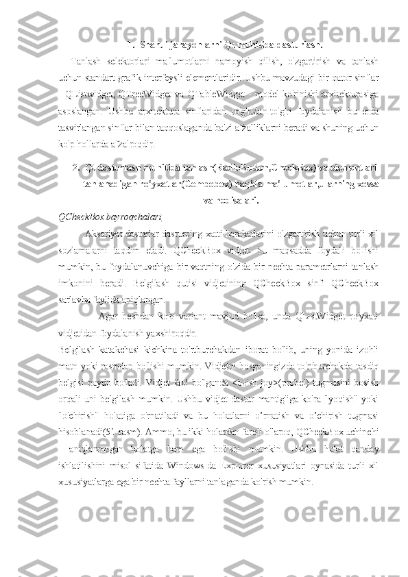 1. Shartli jarayonlarni Qt muhitida dasturlash.
Tanlash   selektorlari   ma'lumotlarni   namoyish   qilish,   o'zgartirish   va   tanlash
uchun standart grafik interfeysli elementlaridir. Ushbu mavzudagi bir qator sinflar
-   QListwidget,   QTreeWidget   va   QTableWidget   -   model   ko'rinishi   arxitekturasiga
asoslangan.   Ushbu   arxitektura   sinflaridan   to'g'ridan-to'g'ri   foydalanish   bu   erda
tasvirlangan sinflar bilan taqqoslaganda ba'zi afzalliklarni beradi va shuning uchun
ko'p hollarda afzalroqdir. 
2. Qt dasturlash muhitida tanlash(RadioButton,CheckBox) va elementlari
tanlanadigan ro’yxatlar(Combobox) haqida ma’lumotlar ,ularning xossa
va hodisalari .
QCheckBox bayroqchalari
                 Aksariyat dasturlar dasturning xatti-harakatlarini o'zgartirish uchun turli xil
sozlamalarni   taqdim   etadi.   QCheckBox   vidjeti   bu   maqsadda   foydali   bo'lishi
mumkin,  bu   foydalanuvchiga   bir   vaqtning   o'zida   bir   nechta   parametrlarni   tanlash
imkonini   beradi.   Belgilash   qutisi   vidjetining   QCheckBox   sinfi   QCheckBox
sarlavha faylida aniqlangan. 
                  Agar   beshdan   ko'p   variant   mavjud   bo'lsa,   unda   QListWidget   ro'yxati
vidjetidan foydalanish yaxshiroqdir.
Belgilash   katakchasi   kichkina   to'rtburchakdan   iborat   bo'lib,   uning   yonida   izohli
matn yoki rasmdan bo'lishi mumkin. Vidjetni bosganingizda to'rtburchakda tasdiq
belgisi   paydo  bo'ladi.   Vidjet   faol   bo'lganda   <bo'sh   joy>(probel)   tugmasini   bosish
orqali   uni   belgilash   mumkin.   Ushbu   vidjet   dastur   mantig'iga   ko'ra   "yoqish"   yoki
"o'chirish"   holatiga   o'rnatiladi   va   bu   holatlarni   o’rnatish   va   o’chirish   tugmasi
hisoblanadi(51-rasm). Ammo, bu ikki holatdan farqli o'laroq, QCheckBox uchinchi
-   aniqlanmagan   holatga   ham   ega   bo'lishi   mumkin.   Ushbu   holat   qanday
ishlatilishini   misol   sifatida   Windows-da   Explorer   xususiyatlari   oynasida   turli   xil
xususiyatlarga ega bir nechta fayllarni tanlaganda ko'rish mumkin.   