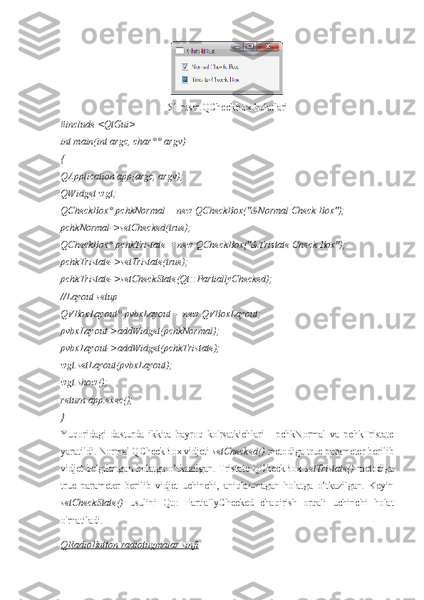 51-rasm.QCheckBox holatlari
#include <QtGui>
int main(int argc, char** argv)
{
QApplication app(argc, argv);
QWidget wgt;
QCheckBox* pchkNormal = new QCheckBox("&Normal Check Box");
pchkNormal->setChecked(true);
QCheckBox* pchkTristate = new QCheckBox("&Tristate Check Box");
pchkTristate->setTristate(true);
pchkTristate->setCheckState(Qt::PartiallyChecked);
//Layout setup
QVBoxLayout* pvbxLayout = new QVBoxLayout;
pvbxLayout->addWidget(pchkNormal);
pvbxLayout->addWidget(pchkTristate);
wgt.setLayout(pvbxLayout);
wgt.show();
return app.exec();
}
Yuqoridagi   dasturda   ikkita   bayroq   ko'rsatkichlari   -   pchkNormal   va   pchkTristate
yaratildi. Normal QCheckBox vidjeti  setChecked()  metodiga true parameter berilib
vidjet belgilangan holatga o’tkazilgan. Tristate QCheckBox   setTristate()   metodiga
true   parameter   berilib   vidjet   uchinchi,   aniqlanmagan   holatga   o’tkazilgan.   Keyin
setCheckState()   usulini   Qt::   PartiallyChecked   chaqirish   orqali   uchinchi   holat
o'rnatiladi.
QRadioButton radiotugmalar sinfi 