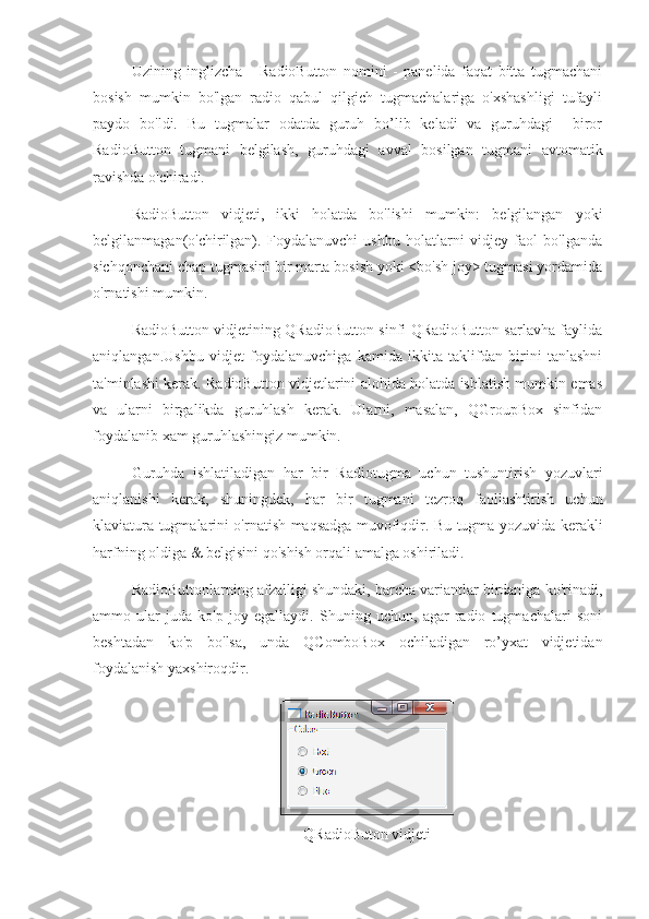 Uzining   inglizcha   -   RadioButton   nomini   -   panelida   faqat   bitta   tugmachani
bosish   mumkin   bo'lgan   radio   qabul   qilgich   tugmachalariga   o'xshashligi   tufayli
paydo   bo'ldi.   Bu   tugmalar   odatda   guruh   bo’lib   keladi   va   guruhdagi     biror
RadioButton   tugmani   belgilash,   guruhdagi   avval   bosilgan   tugmani   avtomatik
ravishda o'chiradi.
RadioButton   vidjeti,   ikki   holatda   bo'lishi   mumkin:   belgilangan   yoki
belgilanmagan(o'chirilgan).   Foydalanuvchi   ushbu   holatlarni   vidjey   faol   bo'lganda
sichqonchani chap tugmasini bir marta bosish yoki <bo'sh joy> tugmasi yordamida
o'rnatishi mumkin.
RadioButton vidjetining QRadioButton sinfi QRadioButton sarlavha faylida
aniqlangan.Ushbu   vidjet   foydalanuvchiga   kamida   ikkita   taklifdan   birini   tanlashni
ta'minlashi kerak. RadioButton vidjetlarini alohida holatda ishlatish mumkin emas
va   ularni   birgalikda   guruhlash   kerak.   Ularni,   masalan,   QGroupBox   sinfidan
foydalanib xam guruhlashingiz mumkin. 
Guruhda   ishlatiladigan   har   bir   Radiotugma   uchun   tushuntirish   yozuvlari
aniqlanishi   kerak,   shuningdek,   har   bir   tugmani   tezroq   faollashtirish   uchun
klaviatura tugmalarini o'rnatish maqsadga muvofiqdir. Bu tugma yozuvida kerakli
harfning oldiga & belgisini qo'shish orqali amalga oshiriladi.
RadioButtonlarning afzalligi shundaki, barcha variantlar birdaniga ko'rinadi,
ammo   ular   juda   ko'p   joy   egallaydi.   Shuning   uchun,   agar   radio   tugmachalari   soni
beshtadan   ko'p   bo'lsa,   unda   QComboBox   ochiladigan   ro’yxat   vidjetidan
foydalanish yaxshiroqdir.
QRadioButon vidjeti 