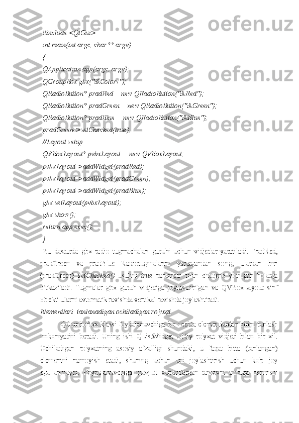 #include <QtGui>
int main(int argc, char** argv)
{
QApplication app(argc, argv);
QGroupBox gbx("&Colors");
QRadioButton* pradRed = new QRadioButton("&Red");
QRadioButton* pradGreen = new QRadioButton("&Green");
QRadioButton* pradBlue = new QRadioButton("&Blue");
pradGreen->setChecked(true);
//Layout setup
QVBoxLayout* pvbxLayout = new QVBoxLayout;
pvbxLayout->addWidget(pradRed);
pvbxLayout->addWidget(pradGreen);
pvbxLayout->addWidget(pradBlue);
gbx.setLayout(pvbxLayout);
gbx.show();
return app.exec();
}
  Bu   dasturda   gbx   radio   tugmachalari   guruhi   uchun   vidjetlar   yaratiladi.   PradRed,
pradGreen   va   pradBlue   Radiotugmalarini   yaratgandan   so'ng,   ulardan   biri
(pradGreen)   setChecked()   usulini   true   parametr   bilan   chaqirib   yoqilgan   holatga
o’tkaziladi.   Tugmalar   gbx   guruh   vidjetiga   joylashtirilgan   va   QVBoxLayout   sinf
ob'ekti ularni avtomatik ravishda vertikal ravishda joylashtiradi.
Elementlari  tanlanadigan ochiladigan ro'yxat
QComboBox klassi foydalanuvchiga bir nechta elementlardan birini tanlash
imkoniyatini   beradi.   Uning   ishi   QListWidget   oddiy   ro'yxat   vidjeti   bilan   bir   xil.
Ochiladigan   ro'yxatning   asosiy   afzalligi   shundaki,   u   faqat   bitta   (tanlangan)
elementni   namoyish   etadi,   shuning   uchun   uni   joylashtirish   uchun   ko'p   joy
egallanmaydi.   Foydalanuvchiga   mavjud   variantlardan   tanlovni   amalga   oshirishi 