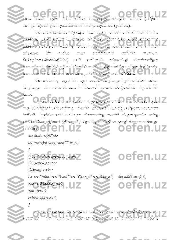uchun   butun   ro'yxat   faqat   ma'lum   bir   vaqtga   namoyish   qilinadi   (ro’yxat
ochilganda), so'ngra ro'yxat dastlabki holatga qaytariladi (yopiladi).
Element   sifatida   bu   ro’yxatga     matn   va   /   yoki   rasm   qo'shish   mumkin.   Bu
addItem()   usuli   yordamida   amalga   oshiriladi.   QStringList   klassi   ob'ektining
addItems()   usuliga bir vaqtning o'zida bir nechta matn elementlarini qo'shish bilan
ro’yxatga   bir   nechta   matn   elementlarini   qo’shish   mumkin.
SetDuplicatesEnabled (false)   usuli   yordamida,   ro’yxatdagi   takrorlanadigan
elementlarni   o'chirish rejimni o’rnatish mumkin. Agar ochilgan ro'yxatdagi barcha
elementlarni olib tashlash kerak bo'lsa, u holda  clear()  usuli ishlatiladi.
Elementlarning   qaysi   biri   ayni   vaqtda   belgilanganligini   aniqlash   uchun
belgilangan   element   tartib   raqamini   beruvchi-currentIndex()usulidan   foydalanish
kerak.
Foydalanuvchining   o'ziga   xam   ro'yxatga   elementlarni   qo'shish   imkoniyati
mavjud. Vidjetni ushbu rejimga o'tkazish uchun setEditable() usuliga true parametr
beriladi.   Foydalanuvchi   tanlangan   elementning   matnini   o'zgartirgandan   so'ng
editTextChanged(const   QString   &)   signali   yuboriladi   va   yangi   element   ro'yxatga
qo'shiladi.
#include <QtGui>
int main(int argc, char** argv)
{
QApplication app(argc, argv);
QComboBox cbo;
QStringList lst;
lst << "John" << "Paul" << "George" << "Ringo";      cbo.addItems(lst);
cbo.setEditable(true);
cbo.show(); 
return app.exec();
}
Elementni tanlagandan so'ng, bir vaqtning o'zida ikkita activated() signallari
yuboriladi   -   biri   int   tipidagi   parametr   bilan   (tanlangan   elementning   indeksi), 